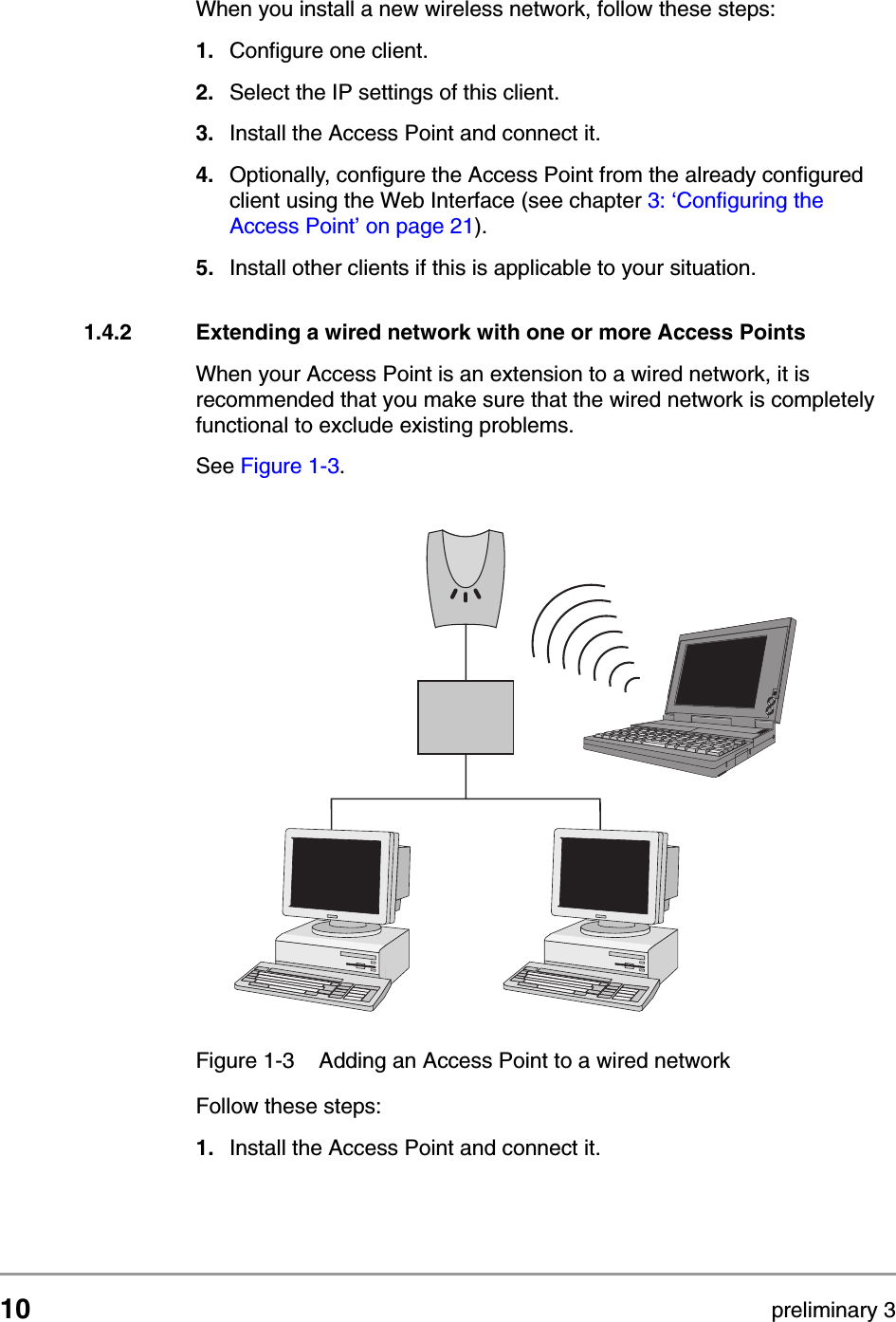 10 preliminary 3Getting startedAdding Access Points to your (network) environmentWhen you install a new wireless network, follow these steps:1. Configure one client.2. Select the IP settings of this client.3. Install the Access Point and connect it.4. Optionally, configure the Access Point from the already configured client using the Web Interface (see chapter 3: &lsquo;Configuring the Access Point&rsquo; on page 21). 5. Install other clients if this is applicable to your situation.1.4.2 Extending a wired network with one or more Access PointsWhen your Access Point is an extension to a wired network, it is recommended that you make sure that the wired network is completely functional to exclude existing problems.See Figure 1-3. Follow these steps:1. Install the Access Point and connect it.Figure 1-3 Adding an Access Point to a wired network