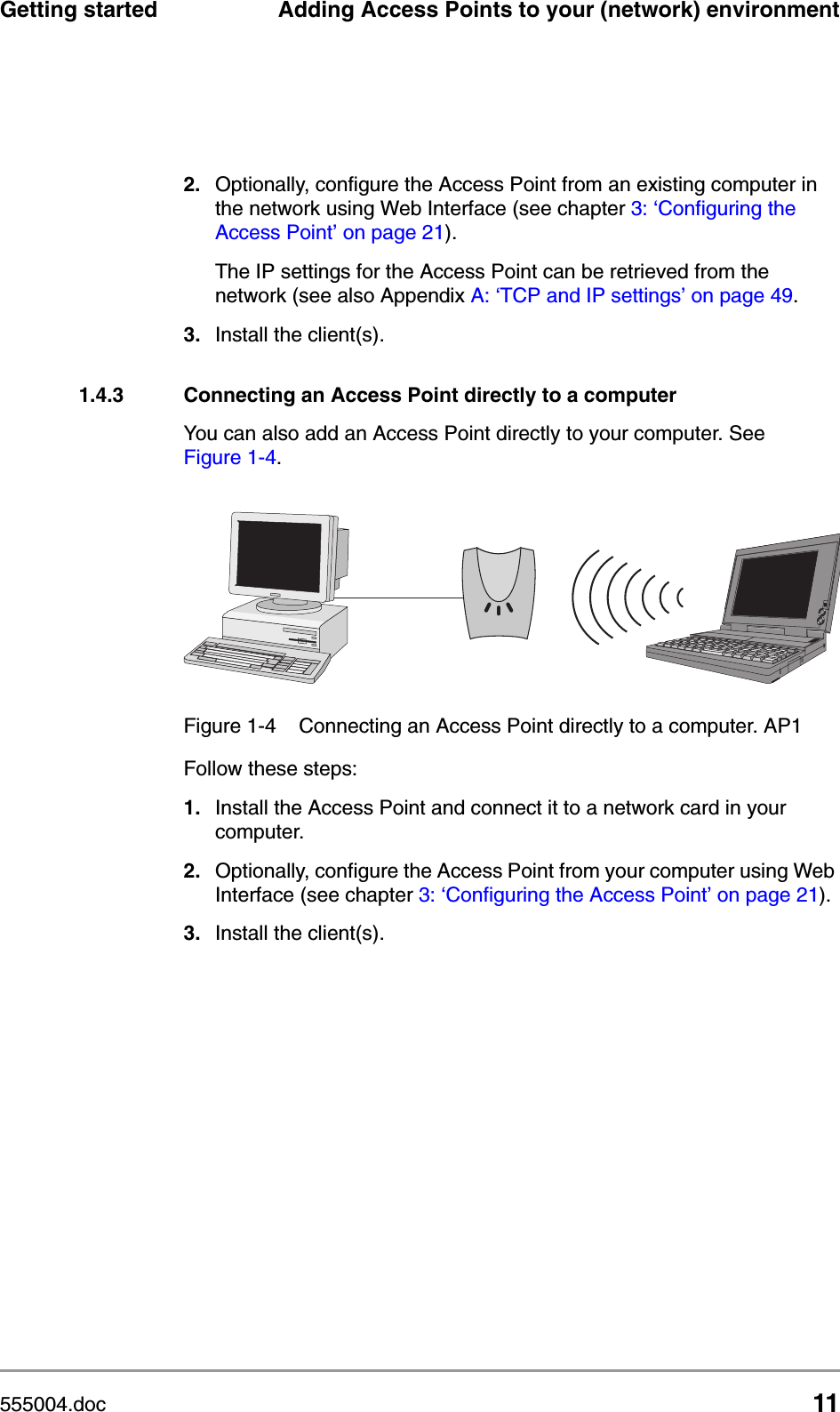 555004.doc 11Getting started Adding Access Points to your (network) environment2. Optionally, configure the Access Point from an existing computer in the network using Web Interface (see chapter 3: &lsquo;Configuring the Access Point&rsquo; on page 21). The IP settings for the Access Point can be retrieved from the network (see also Appendix A: &lsquo;TCP and IP settings&rsquo; on page 49.3. Install the client(s).1.4.3 Connecting an Access Point directly to a computerYou can also add an Access Point directly to your computer. See Figure 1-4. Follow these steps:1. Install the Access Point and connect it to a network card in your computer.2. Optionally, configure the Access Point from your computer using Web Interface (see chapter 3: &lsquo;Configuring the Access Point&rsquo; on page 21). 3. Install the client(s).Figure 1-4 Connecting an Access Point directly to a computer. AP1