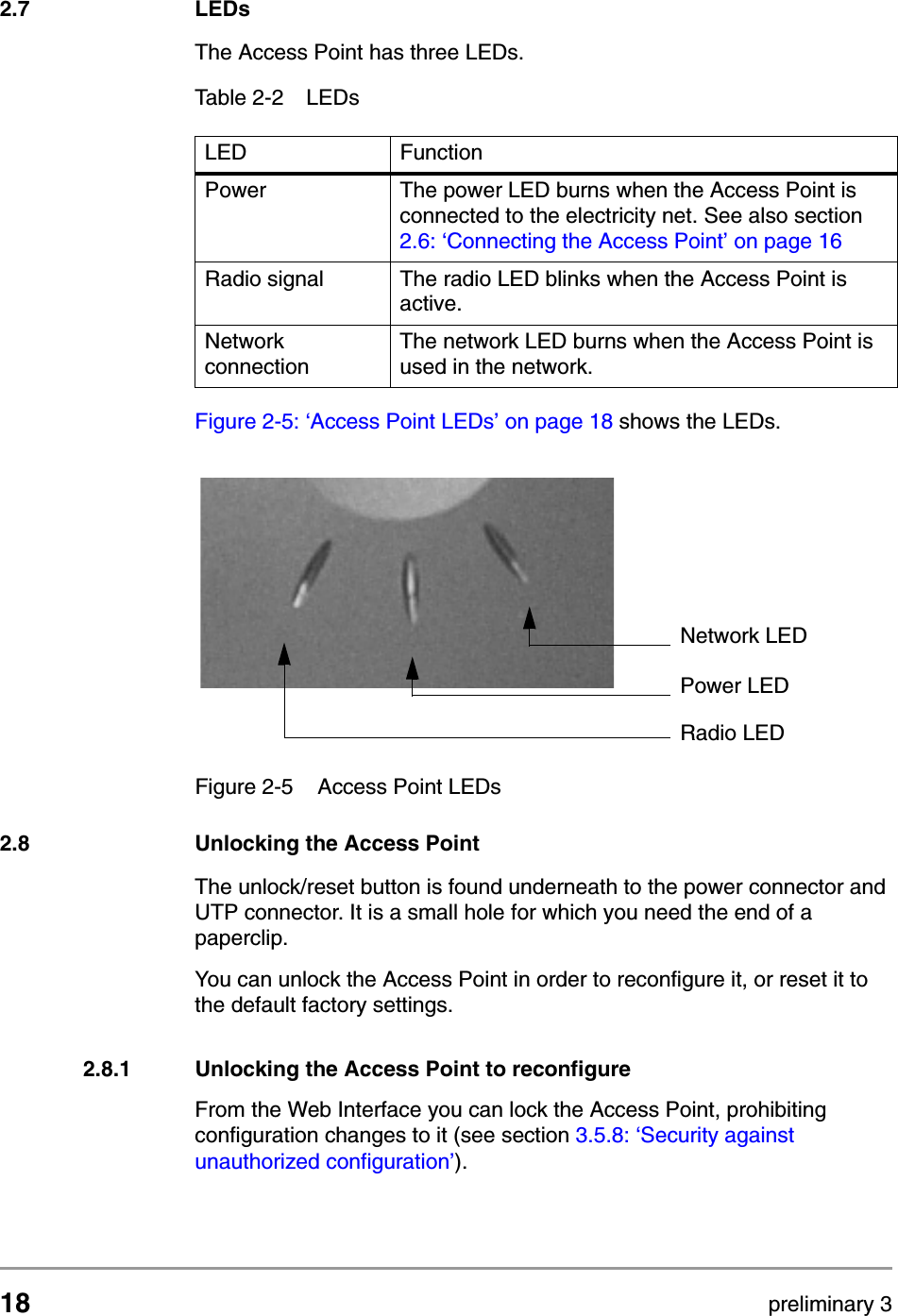 18 preliminary 3Installing the Access PointLEDs2.7 LEDsThe Access Point has three LEDs.Figure 2-5: &lsquo;Access Point LEDs&rsquo; on page 18 shows the LEDs.2.8 Unlocking the Access PointThe unlock/reset button is found underneath to the power connector and UTP connector. It is a small hole for which you need the end of a paperclip. You can unlock the Access Point in order to reconfigure it, or reset it to the default factory settings.2.8.1 Unlocking the Access Point to reconfigureFrom the Web Interface you can lock the Access Point, prohibiting configuration changes to it (see section 3.5.8: &lsquo;Security against unauthorized configuration&rsquo;).Table 2-2 LEDsLED  FunctionPower The power LED burns when the Access Point is connected to the electricity net. See also section 2.6: &lsquo;Connecting the Access Point&rsquo; on page 16Radio signal The radio LED blinks when the Access Point is active.Network connectionThe network LED burns when the Access Point is used in the network.Figure 2-5 Access Point LEDsPower LEDRadio LEDNetwork LED