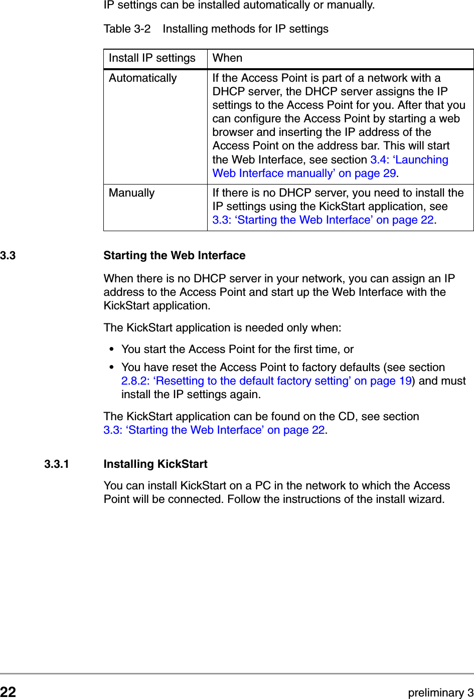 22 preliminary 3Configuring the Access PointStarting the Web InterfaceIP settings can be installed automatically or manually.3.3 Starting the Web InterfaceWhen there is no DHCP server in your network, you can assign an IP address to the Access Point and start up the Web Interface with the KickStart application. The KickStart application is needed only when:&bull;You start the Access Point for the first time, or &bull;You have reset the Access Point to factory defaults (see section 2.8.2: &lsquo;Resetting to the default factory setting&rsquo; on page 19) and must install the IP settings again.The KickStart application can be found on the CD, see section 3.3: &lsquo;Starting the Web Interface&rsquo; on page 22.3.3.1 Installing KickStartYou can install KickStart on a PC in the network to which the Access Point will be connected. Follow the instructions of the install wizard.Table 3-2 Installing methods for IP settingsInstall IP settings WhenAutomatically If the Access Point is part of a network with a DHCP server, the DHCP server assigns the IP settings to the Access Point for you. After that you can configure the Access Point by starting a web browser and inserting the IP address of the Access Point on the address bar. This will start the Web Interface, see section 3.4: &lsquo;Launching Web Interface manually&rsquo; on page 29.Manually If there is no DHCP server, you need to install the IP settings using the KickStart application, see 3.3: &lsquo;Starting the Web Interface&rsquo; on page 22.