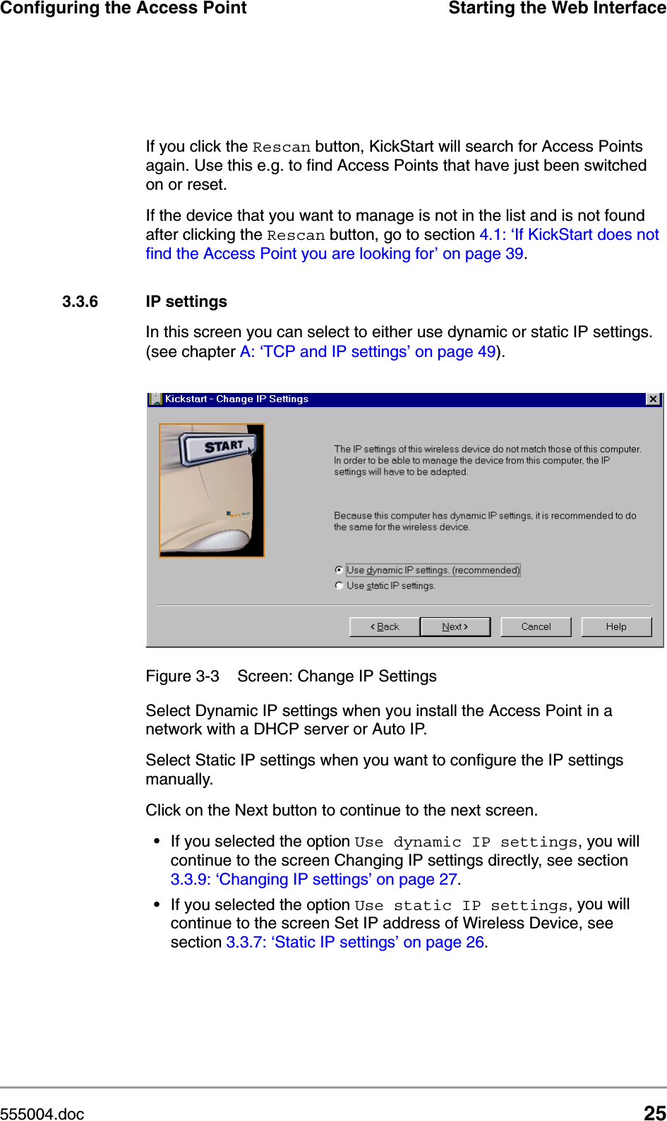 555004.doc 25Configuring the Access Point Starting the Web InterfaceIf you click the Rescan button, KickStart will search for Access Points again. Use this e.g. to find Access Points that have just been switched on or reset.If the device that you want to manage is not in the list and is not found after clicking the Rescan button, go to section 4.1: &lsquo;If KickStart does not find the Access Point you are looking for&rsquo; on page 39.3.3.6 IP settingsIn this screen you can select to either use dynamic or static IP settings. (see chapter A: &lsquo;TCP and IP settings&rsquo; on page 49).Select Dynamic IP settings when you install the Access Point in a network with a DHCP server or Auto IP.Select Static IP settings when you want to configure the IP settings manually.Click on the Next button to continue to the next screen.&bull;If you selected the option Use dynamic IP settings, you will continue to the screen Changing IP settings directly, see section 3.3.9: &lsquo;Changing IP settings&rsquo; on page 27. &bull;If you selected the option Use static IP settings, you will continue to the screen Set IP address of Wireless Device, see section 3.3.7: &lsquo;Static IP settings&rsquo; on page 26.Figure 3-3 Screen: Change IP Settings