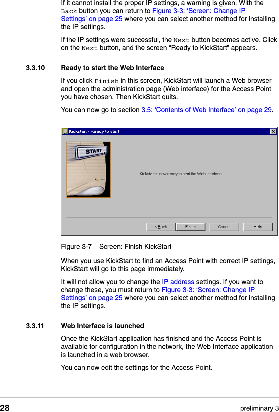 28 preliminary 3Configuring the Access PointStarting the Web InterfaceIf it cannot install the proper IP settings, a warning is given. With the Back button you can return to Figure 3-3: &lsquo;Screen: Change IP Settings&rsquo; on page 25 where you can select another method for installing the IP settings.If the IP settings were successful, the Next button becomes active. Click on the Next button, and the screen &ldquo;Ready to KickStart&rdquo; appears.3.3.10 Ready to start the Web InterfaceIf you click Finish in this screen, KickStart will launch a Web browser and open the administration page (Web interface) for the Access Point you have chosen. Then KickStart quits. You can now go to section 3.5: &lsquo;Contents of Web Interface&rsquo; on page 29.When you use KickStart to find an Access Point with correct IP settings, KickStart will go to this page immediately. It will not allow you to change the IP address settings. If you want to change these, you must return to Figure 3-3: &lsquo;Screen: Change IP Settings&rsquo; on page 25 where you can select another method for installing the IP settings.3.3.11 Web Interface is launchedOnce the KickStart application has finished and the Access Point is available for configuration in the network, the Web Interface application is launched in a web browser.You can now edit the settings for the Access Point.Figure 3-7 Screen: Finish KickStart