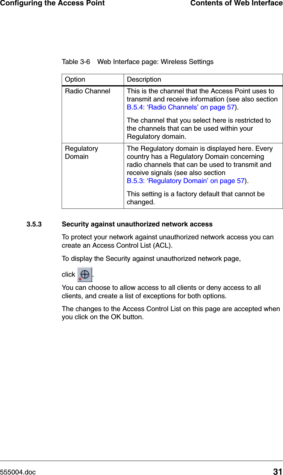 555004.doc 31Configuring the Access Point Contents of Web Interface3.5.3 Security against unauthorized network accessTo protect your network against unauthorized network access you can create an Access Control List (ACL). To display the Security against unauthorized network page, click  .You can choose to allow access to all clients or deny access to all clients, and create a list of exceptions for both options.The changes to the Access Control List on this page are accepted when you click on the OK button.Radio Channel  This is the channel that the Access Point uses to transmit and receive information (see also section B.5.4: &lsquo;Radio Channels&rsquo; on page 57).The channel that you select here is restricted to the channels that can be used within your Regulatory domain.Regulatory DomainThe Regulatory domain is displayed here. Every country has a Regulatory Domain concerning radio channels that can be used to transmit and receive signals (see also section B.5.3: &lsquo;Regulatory Domain&rsquo; on page 57).This setting is a factory default that cannot be changed.Table 3-6 Web Interface page: Wireless SettingsOption Description