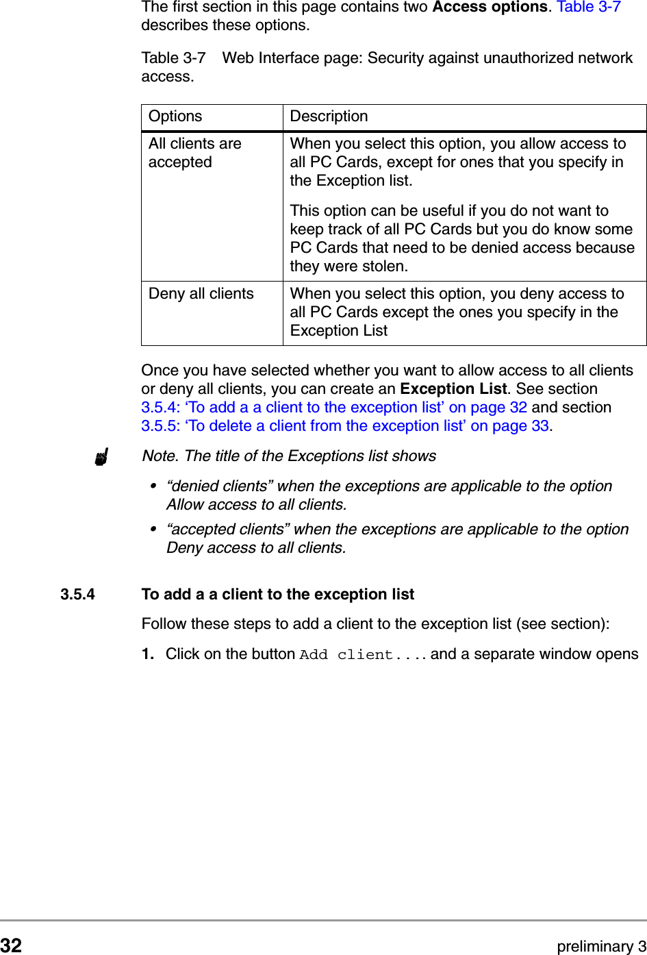 32 preliminary 3Configuring the Access PointContents of Web InterfaceThe first section in this page contains two Access options. Table 3-7 describes these options.Once you have selected whether you want to allow access to all clients or deny all clients, you can create an Exception List. See section 3.5.4: &lsquo;To add a a client to the exception list&rsquo; on page 32 and section 3.5.5: &lsquo;To delete a client from the exception list&rsquo; on page 33.nNote. The title of the Exceptions list shows&bull;&ldquo;denied clients&rdquo; when the exceptions are applicable to the option Allow access to all clients.&bull;&ldquo;accepted clients&rdquo; when the exceptions are applicable to the option Deny access to all clients.3.5.4 To add a a client to the exception listFollow these steps to add a client to the exception list (see section):1. Click on the button Add client.... and a separate window opens Table 3-7 Web Interface page: Security against unauthorized network access.Options DescriptionAll clients are acceptedWhen you select this option, you allow access to all PC Cards, except for ones that you specify in the Exception list.This option can be useful if you do not want to keep track of all PC Cards but you do know some PC Cards that need to be denied access because they were stolen.Deny all clients When you select this option, you deny access to all PC Cards except the ones you specify in the Exception List