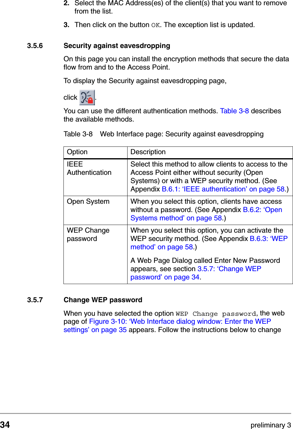 34 preliminary 3Configuring the Access PointContents of Web Interface2. Select the MAC Address(es) of the client(s) that you want to remove from the list.3. Then click on the button OK. The exception list is updated.3.5.6 Security against eavesdroppingOn this page you can install the encryption methods that secure the data flow from and to the Access Point. To display the Security against eavesdropping page, click  .You can use the different authentication methods. Tabl e 3 - 8  describes the available methods.3.5.7 Change WEP passwordWhen you have selected the option WEP Change password, the web page of Figure 3-10: &lsquo;Web Interface dialog window: Enter the WEP settings&rsquo; on page 35 appears. Follow the instructions below to change Table 3-8 Web Interface page: Security against eavesdroppingOption DescriptionIEEE AuthenticationSelect this method to allow clients to access to the Access Point either without security (Open Systems) or with a WEP security method. (See Appendix B.6.1: &lsquo;IEEE authentication&rsquo; on page 58.)Open System When you select this option, clients have access without a password. (See Appendix B.6.2: &lsquo;Open Systems method&rsquo; on page 58.)WEP Change passwordWhen you select this option, you can activate the WEP security method. (See Appendix B.6.3: &lsquo;WEP method&rsquo; on page 58.)A Web Page Dialog called Enter New Password appears, see section 3.5.7: &lsquo;Change WEP password&rsquo; on page 34. 