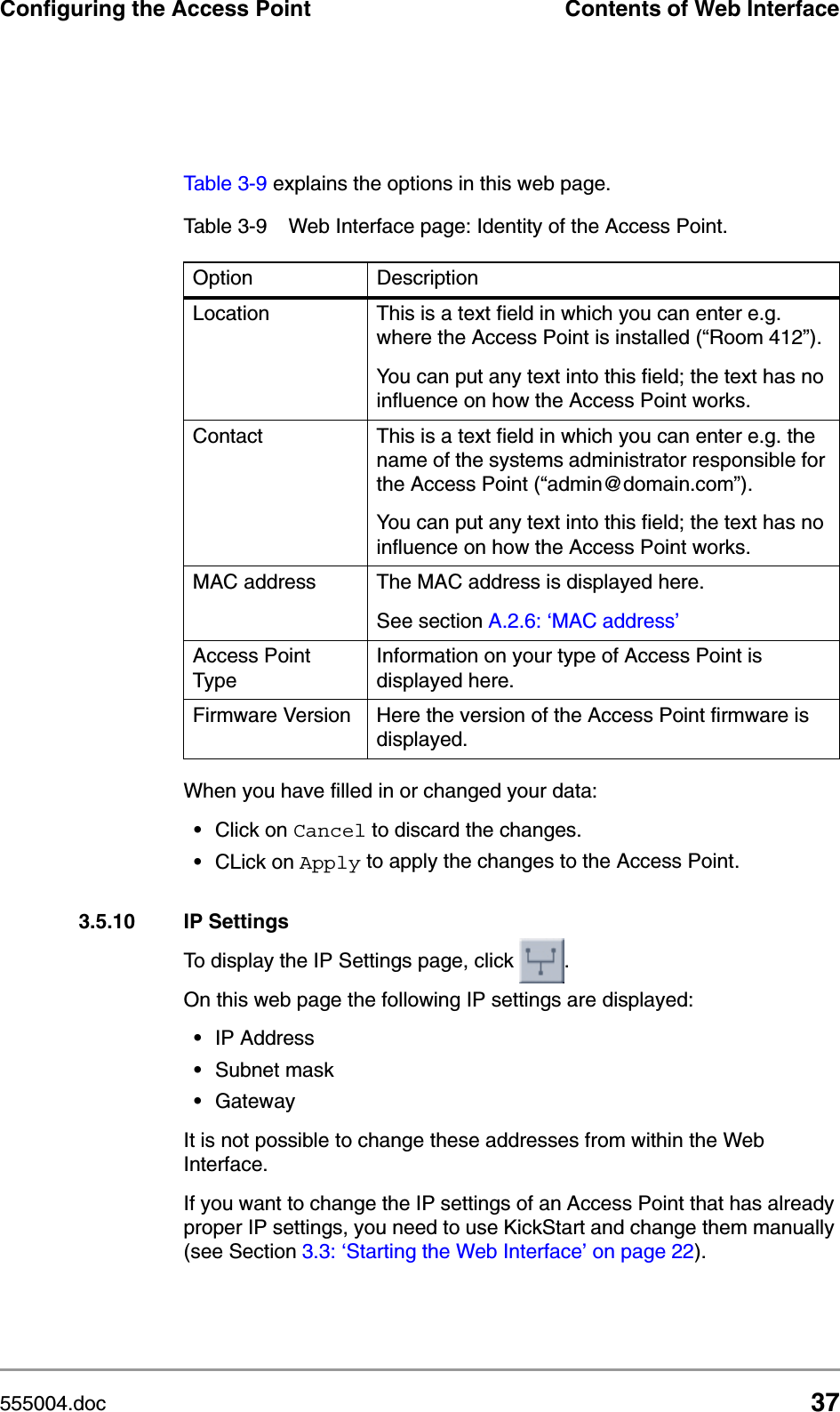 555004.doc 37Configuring the Access Point Contents of Web InterfaceTable 3-9 explains the options in this web page.When you have filled in or changed your data:&bull;Click on Cancel to discard the changes.&bull;CLick on Apply to apply the changes to the Access Point.3.5.10 IP SettingsTo display the IP Settings page, click  .On this web page the following IP settings are displayed:&bull;IP Address&bull;Subnet mask &bull;GatewayIt is not possible to change these addresses from within the Web Interface.If you want to change the IP settings of an Access Point that has already proper IP settings, you need to use KickStart and change them manually (see Section 3.3: &lsquo;Starting the Web Interface&rsquo; on page 22).Table 3-9 Web Interface page: Identity of the Access Point.Option DescriptionLocation This is a text field in which you can enter e.g. where the Access Point is installed (&ldquo;Room 412&rdquo;).You can put any text into this field; the text has no influence on how the Access Point works. Contact This is a text field in which you can enter e.g. the name of the systems administrator responsible for the Access Point (&ldquo;admin@domain.com&rdquo;). You can put any text into this field; the text has no influence on how the Access Point works. MAC address The MAC address is displayed here. See section A.2.6: &lsquo;MAC address&rsquo;Access Point TypeInformation on your type of Access Point is displayed here.Firmware Version Here the version of the Access Point firmware is displayed.
