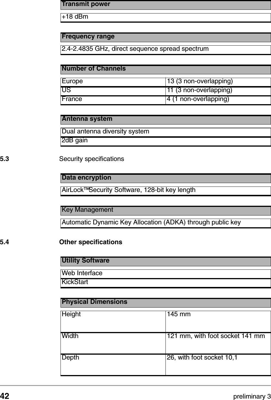 42 preliminary 3Technical specifications 11 Mbps WLAN Access PointSecurity specifications5.3 Security specifications 5.4 Other specificationsTransmit power+18 dBmFrequency range2.4-2.4835 GHz, direct sequence spread spectrumNumber of ChannelsEurope 13 (3 non-overlapping)US 11 (3 non-overlapping)France 4 (1 non-overlapping)Antenna systemDual antenna diversity system2dB gainData encryptionAirLock&trade; Security Software, 128-bit key lengthKey ManagementAutomatic Dynamic Key Allocation (ADKA) through public keyUtility SoftwareWeb InterfaceKickStartPhysical DimensionsHeight 145 mmWidth 121 mm, with foot socket 141 mmDepth 26, with foot socket 10,1
