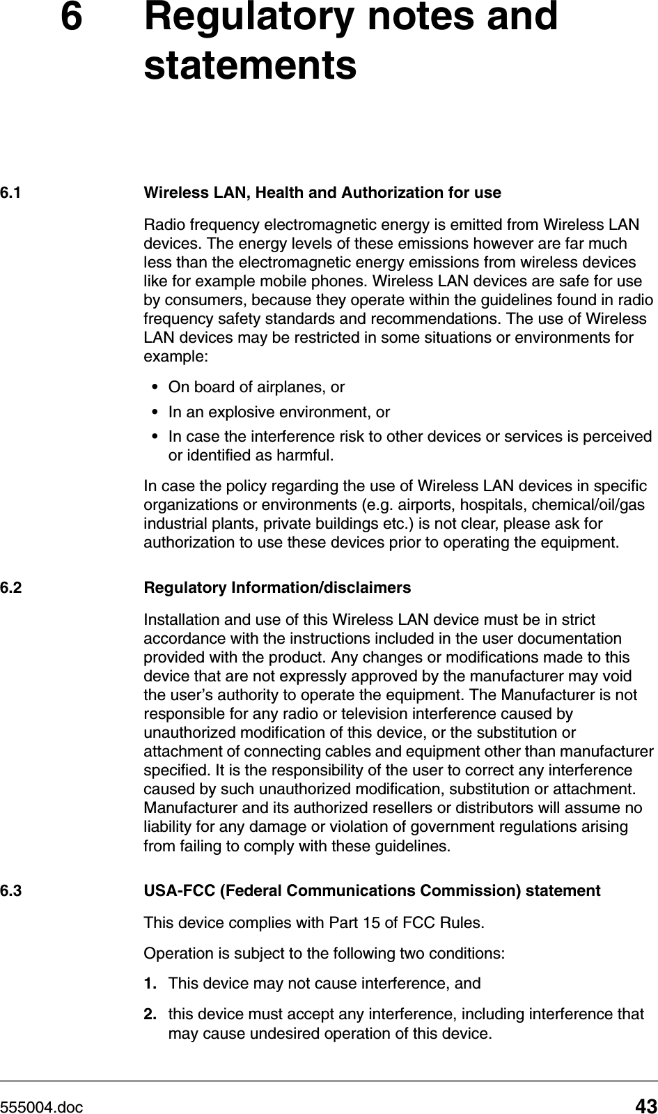 555004.doc 436 Regulatory notes and statements6.1 Wireless LAN, Health and Authorization for useRadio frequency electromagnetic energy is emitted from Wireless LAN devices. The energy levels of these emissions however are far much less than the electromagnetic energy emissions from wireless devices like for example mobile phones. Wireless LAN devices are safe for use by consumers, because they operate within the guidelines found in radio frequency safety standards and recommendations. The use of Wireless LAN devices may be restricted in some situations or environments for example:&bull;On board of airplanes, or&bull;In an explosive environment, or&bull;In case the interference risk to other devices or services is perceived or identified as harmful.In case the policy regarding the use of Wireless LAN devices in specific organizations or environments (e.g. airports, hospitals, chemical/oil/gas industrial plants, private buildings etc.) is not clear, please ask for authorization to use these devices prior to operating the equipment.6.2 Regulatory Information/disclaimersInstallation and use of this Wireless LAN device must be in strict accordance with the instructions included in the user documentation provided with the product. Any changes or modifications made to this device that are not expressly approved by the manufacturer may void the user&rsquo;s authority to operate the equipment. The Manufacturer is not responsible for any radio or television interference caused by unauthorized modification of this device, or the substitution or attachment of connecting cables and equipment other than manufacturer specified. It is the responsibility of the user to correct any interference caused by such unauthorized modification, substitution or attachment. Manufacturer and its authorized resellers or distributors will assume no liability for any damage or violation of government regulations arising from failing to comply with these guidelines.6.3 USA-FCC (Federal Communications Commission) statementThis device complies with Part 15 of FCC Rules.Operation is subject to the following two conditions:1. This device may not cause interference, and2. this device must accept any interference, including interference that may cause undesired operation of this device.