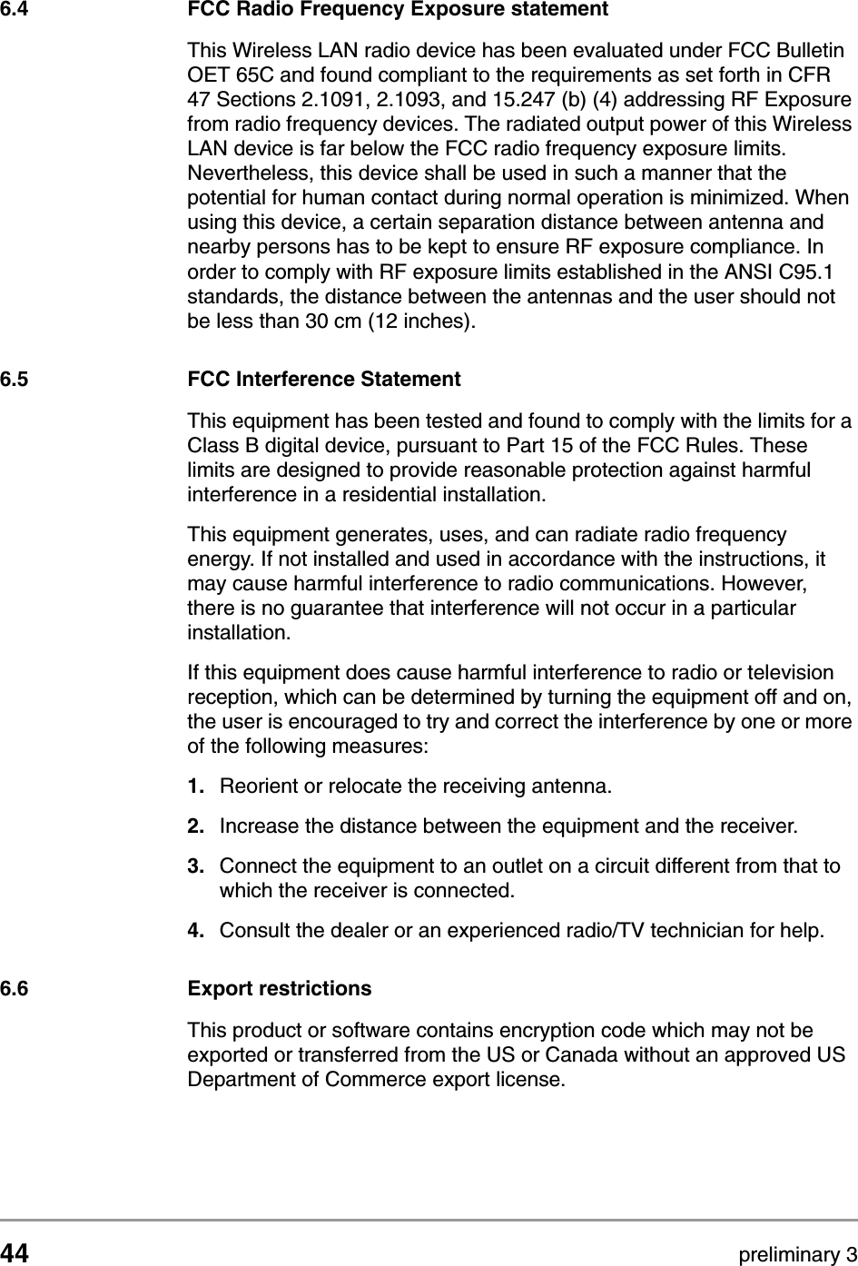 44 preliminary 3Regulatory notes and statementsFCC Radio Frequency Exposure statement6.4 FCC Radio Frequency Exposure statementThis Wireless LAN radio device has been evaluated under FCC Bulletin OET 65C and found compliant to the requirements as set forth in CFR 47 Sections 2.1091, 2.1093, and 15.247 (b) (4) addressing RF Exposure from radio frequency devices. The radiated output power of this Wireless LAN device is far below the FCC radio frequency exposure limits. Nevertheless, this device shall be used in such a manner that the potential for human contact during normal operation is minimized. When using this device, a certain separation distance between antenna and nearby persons has to be kept to ensure RF exposure compliance. In order to comply with RF exposure limits established in the ANSI C95.1 standards, the distance between the antennas and the user should not be less than 30 cm (12 inches).6.5 FCC Interference StatementThis equipment has been tested and found to comply with the limits for a Class B digital device, pursuant to Part 15 of the FCC Rules. These limits are designed to provide reasonable protection against harmful interference in a residential installation.This equipment generates, uses, and can radiate radio frequency energy. If not installed and used in accordance with the instructions, it may cause harmful interference to radio communications. However, there is no guarantee that interference will not occur in a particular installation.If this equipment does cause harmful interference to radio or television reception, which can be determined by turning the equipment off and on, the user is encouraged to try and correct the interference by one or more of the following measures:1. Reorient or relocate the receiving antenna.2. Increase the distance between the equipment and the receiver.3. Connect the equipment to an outlet on a circuit different from that to which the receiver is connected.4. Consult the dealer or an experienced radio/TV technician for help.6.6 Export restrictionsThis product or software contains encryption code which may not be exported or transferred from the US or Canada without an approved US Department of Commerce export license.