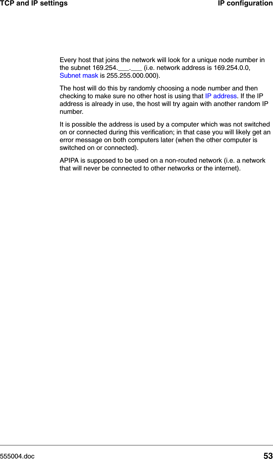555004.doc 53TCP and IP settings IP configurationEvery host that joins the network will look for a unique node number in the subnet 169.254.___.___ (i.e. network address is 169.254.0.0, Subnet mask is 255.255.000.000). The host will do this by randomly choosing a node number and then checking to make sure no other host is using that IP address. If the IP address is already in use, the host will try again with another random IP number.It is possible the address is used by a computer which was not switched on or connected during this verification; in that case you will likely get an error message on both computers later (when the other computer is switched on or connected).APIPA is supposed to be used on a non-routed network (i.e. a network that will never be connected to other networks or the internet).