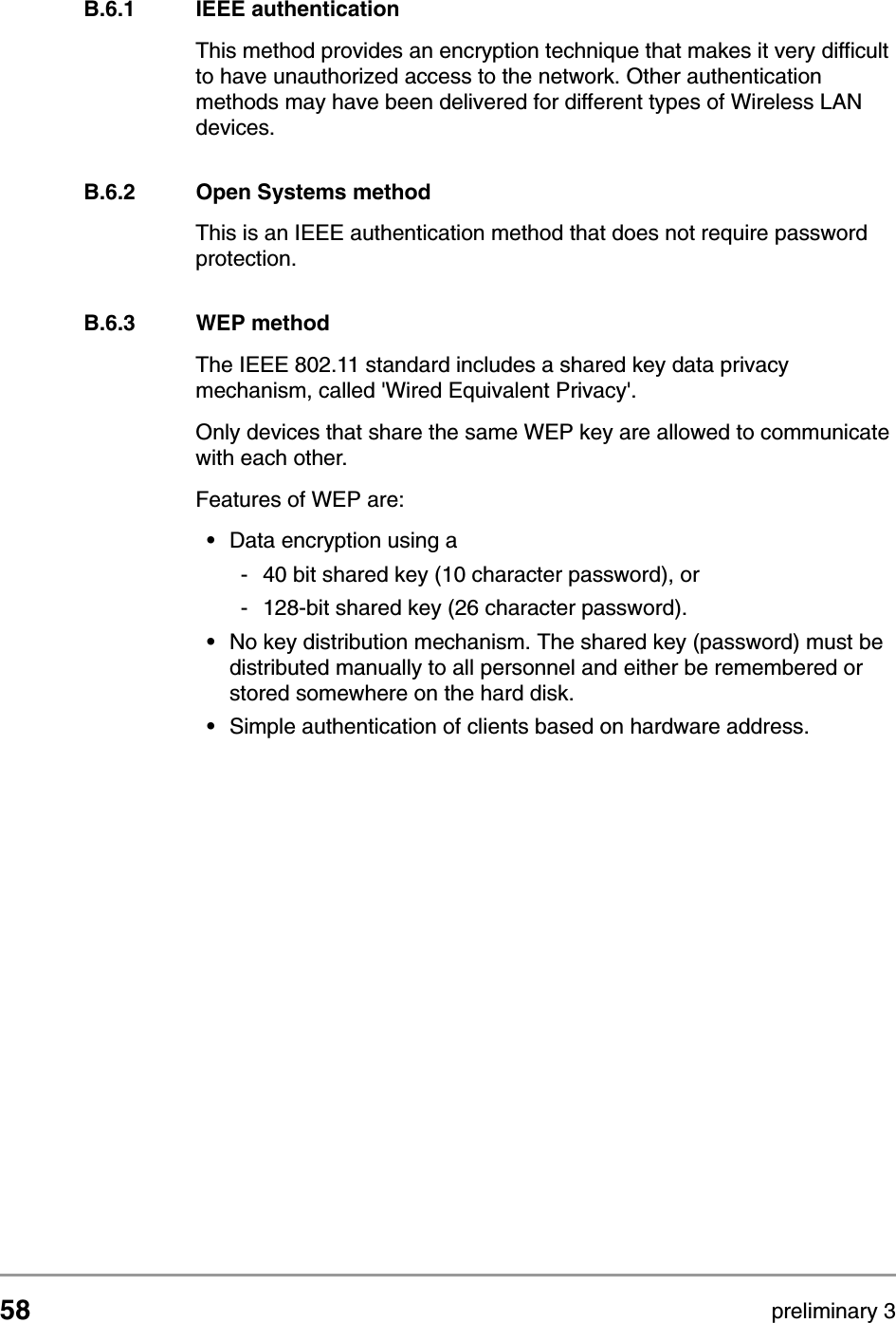 58 preliminary 3Wireless LANSecurityB.6.1 IEEE authentication This method provides an encryption technique that makes it very difficult to have unauthorized access to the network. Other authentication methods may have been delivered for different types of Wireless LAN devices.B.6.2 Open Systems methodThis is an IEEE authentication method that does not require password protection.B.6.3 WEP methodThe IEEE 802.11 standard includes a shared key data privacy mechanism, called 'Wired Equivalent Privacy'.Only devices that share the same WEP key are allowed to communicate with each other.Features of WEP are:&bull;Data encryption using a - 40 bit shared key (10 character password), or- 128-bit shared key (26 character password).&bull;No key distribution mechanism. The shared key (password) must be distributed manually to all personnel and either be remembered or stored somewhere on the hard disk.&bull;Simple authentication of clients based on hardware address.