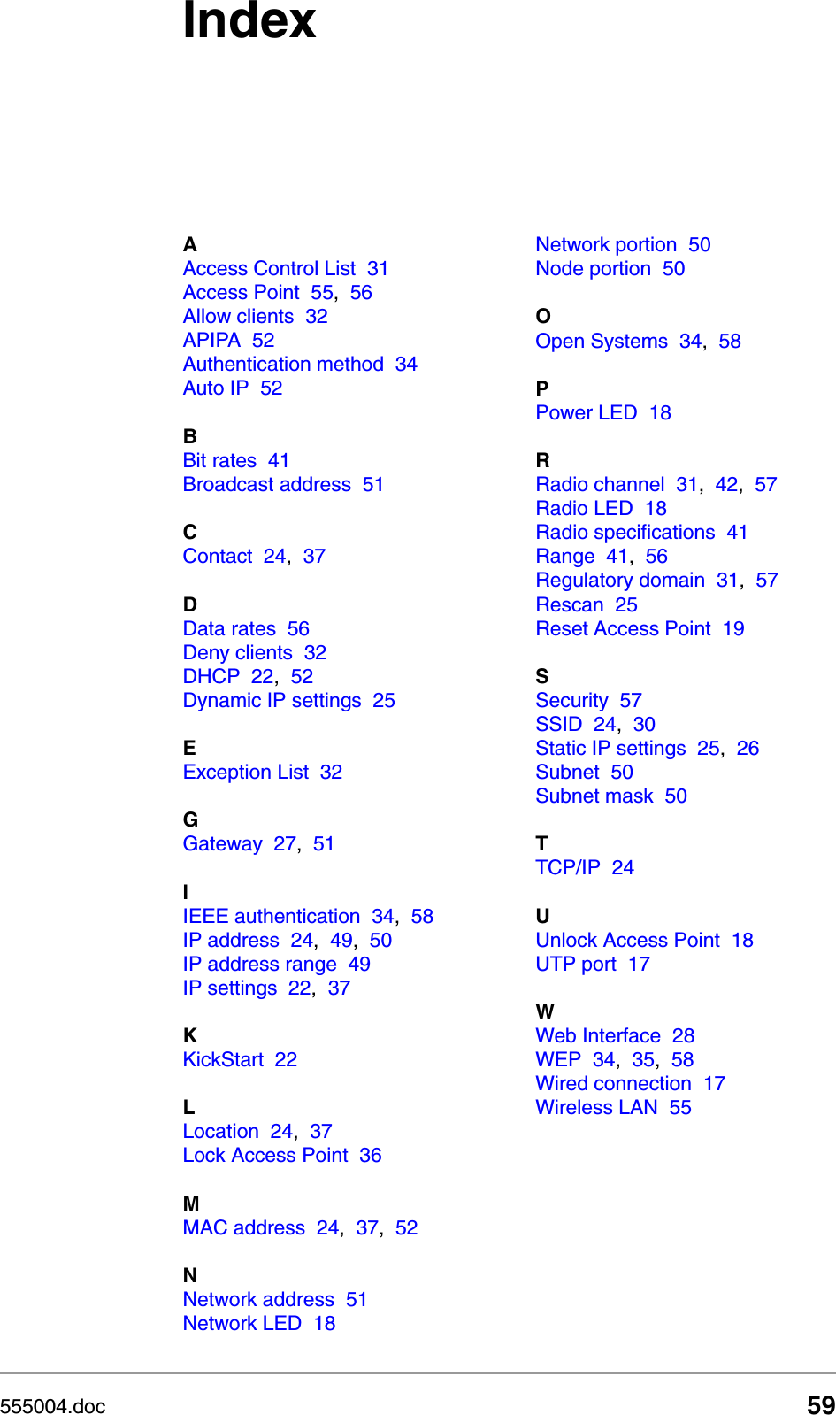 555004.doc 59IndexAAccess Control List 31Access Point 55,56Allow clients 32APIPA 52Authentication method 34Auto IP 52BBit rates 41Broadcast address 51CContact 24,37DData rates 56Deny clients 32DHCP 22,52Dynamic IP settings 25EException List 32GGateway 27,51IIEEE authentication 34,58IP address 24,49,50IP address range 49IP settings 22,37KKickStart 22LLocation 24,37Lock Access Point 36MMAC address 24,37,52NNetwork address 51Network LED 18Network portion 50Node portion 50OOpen Systems 34,58PPower LED 18RRadio channel 31,42,57Radio LED 18Radio specifications 41Range 41,56Regulatory domain 31,57Rescan 25Reset Access Point 19SSecurity 57SSID 24,30Static IP settings 25,26Subnet 50Subnet mask 50TTCP/IP 24UUnlock Access Point 18UTP port 17WWeb Interface 28WEP 34,35,58Wired connection 17Wireless LAN 55