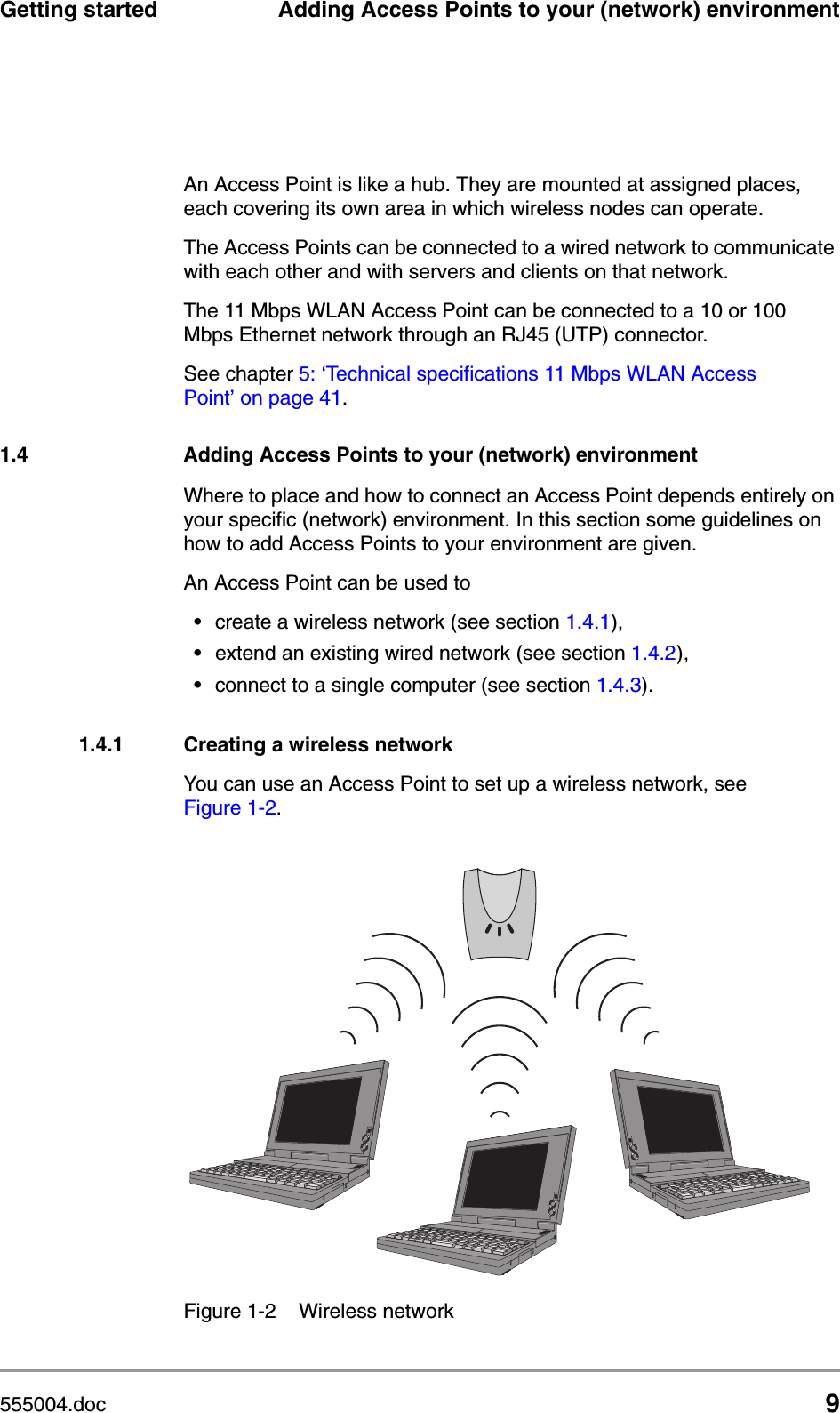 555004.doc 9Getting started Adding Access Points to your (network) environmentAn Access Point is like a hub. They are mounted at assigned places, each covering its own area in which wireless nodes can operate. The Access Points can be connected to a wired network to communicate with each other and with servers and clients on that network.The 11 Mbps WLAN Access Point can be connected to a 10 or 100 Mbps Ethernet network through an RJ45 (UTP) connector.See chapter 5: &lsquo;Technical specifications 11 Mbps WLAN Access Point&rsquo; on page 41.1.4 Adding Access Points to your (network) environmentWhere to place and how to connect an Access Point depends entirely on your specific (network) environment. In this section some guidelines on how to add Access Points to your environment are given. An Access Point can be used to&bull;create a wireless network (see section 1.4.1),&bull;extend an existing wired network (see section 1.4.2),&bull;connect to a single computer (see section 1.4.3).1.4.1 Creating a wireless networkYou can use an Access Point to set up a wireless network, see Figure 1-2.Figure 1-2 Wireless network