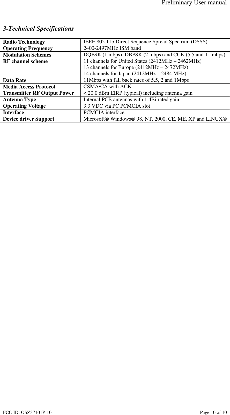 Preliminary User manual FCC ID: OSZ37101P-10    Page 10 of 10  3-Technical Specifications  Radio Technology  IEEE 802.11b Direct Sequence Spread Spectrum (DSSS) Operating Frequency  2400-2497MHz ISM band Modulation Schemes  DQPSK (1 mbps), DBPSK (2 mbps) and CCK (5.5 and 11 mbps) RF channel scheme  11 channels for United States (2412MHz &ndash; 2462MHz) 13 channels for Europe (2412MHz &ndash; 2472MHz) 14 channels for Japan (2412MHz &ndash; 2484 MHz) Data Rate  11Mbps with fall back rates of 5.5, 2 and 1Mbps Media Access Protocol  CSMA/CA with ACK Transmitter RF Output Power  < 20.0 dBm EIRP (typical) including antenna gain Antenna Type  Internal PCB antennas with 1 dBi rated gain Operating Voltage  3.3 VDC via PC PCMCIA slot Interface  PCMCIA interface Device driver Support  Microsoft&reg; Windows&reg; 98, NT, 2000, CE, ME, XP and LINUX&reg;   