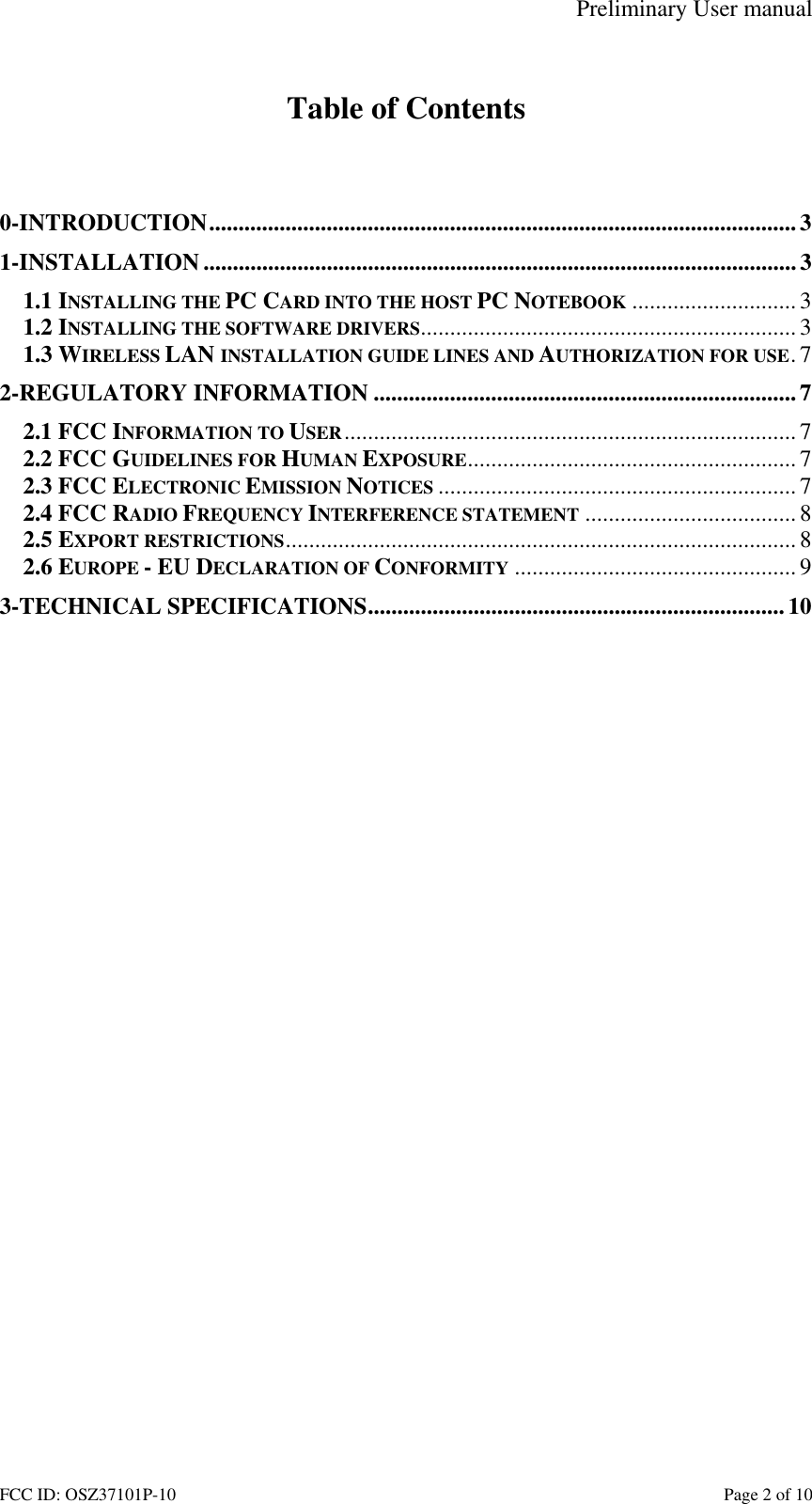 Preliminary User manual FCC ID: OSZ37101P-10    Page 2 of 10  Table of Contents   0-INTRODUCTION....................................................................................................3 1-INSTALLATION ..................................................................................................... 3 1.1 INSTALLING THE PC CARD INTO THE HOST PC NOTEBOOK ............................3 1.2 INSTALLING THE SOFTWARE DRIVERS................................................................ 3 1.3 WIRELESS LAN INSTALLATION GUIDE LINES AND AUTHORIZATION FOR USE.7 2-REGULATORY INFORMATION ........................................................................7 2.1 FCC INFORMATION TO USER............................................................................. 7 2.2 FCC GUIDELINES FOR HUMAN EXPOSURE........................................................ 7 2.3 FCC ELECTRONIC EMISSION NOTICES ............................................................. 7 2.4 FCC RADIO FREQUENCY INTERFERENCE STATEMENT ....................................8 2.5 EXPORT RESTRICTIONS.......................................................................................8 2.6 EUROPE - EU DECLARATION OF CONFORMITY ................................................ 9 3-TECHNICAL SPECIFICATIONS....................................................................... 10  