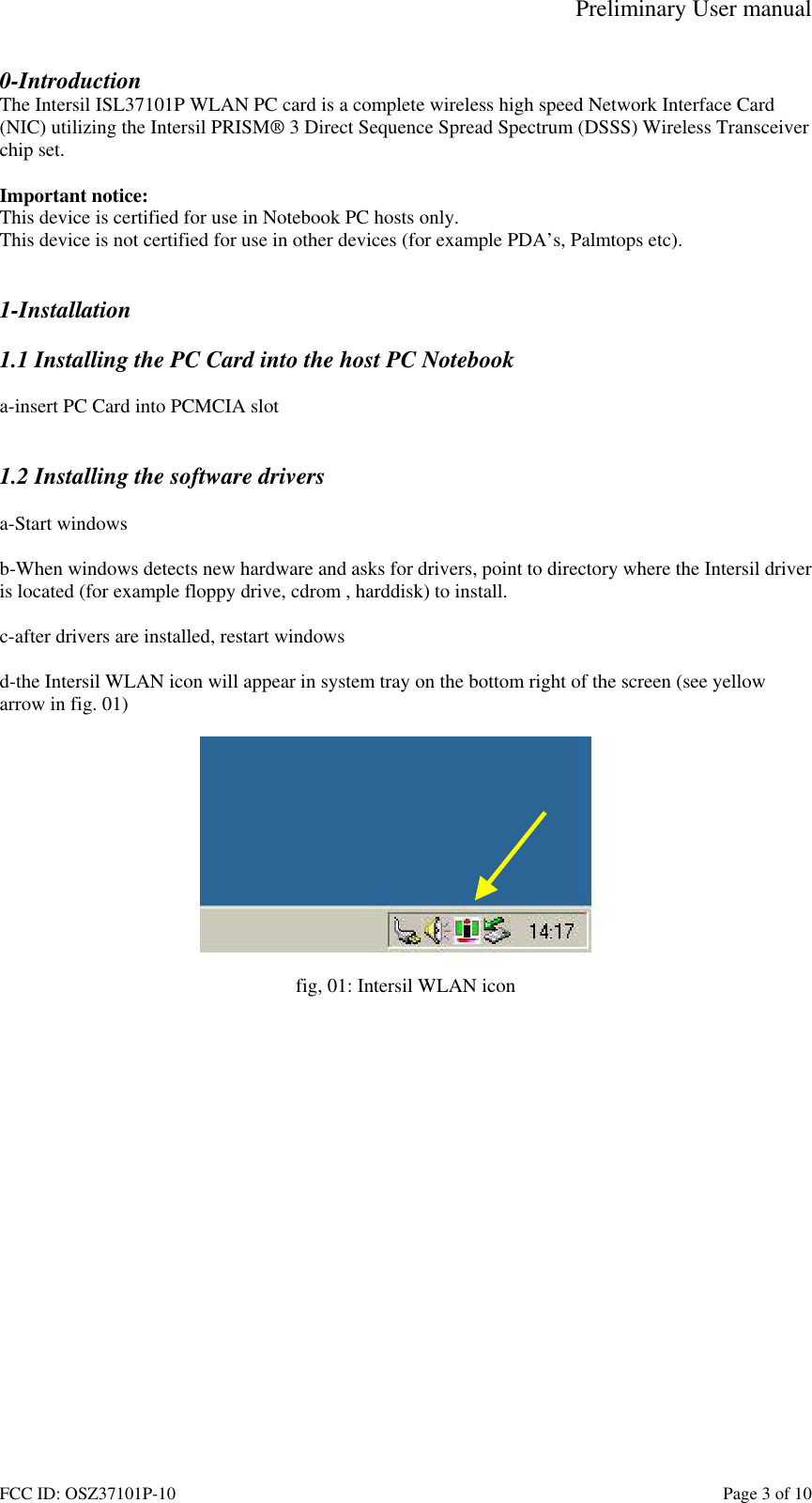 Preliminary User manual FCC ID: OSZ37101P-10    Page 3 of 10 0-Introduction The Intersil ISL37101P WLAN PC card is a complete wireless high speed Network Interface Card (NIC) utilizing the Intersil PRISM&reg; 3 Direct Sequence Spread Spectrum (DSSS) Wireless Transceiver chip set.   Important notice: This device is certified for use in Notebook PC hosts only.  This device is not certified for use in other devices (for example PDA&rsquo;s, Palmtops etc).   1-Installation  1.1 Installing the PC Card into the host PC Notebook  a-insert PC Card into PCMCIA slot   1.2 Installing the software drivers  a-Start windows  b-When windows detects new hardware and asks for drivers, point to directory where the Intersil driver is located (for example floppy drive, cdrom , harddisk) to install.  c-after drivers are installed, restart windows  d-the Intersil WLAN icon will appear in system tray on the bottom right of the screen (see yellow arrow in fig. 01)   fig, 01: Intersil WLAN icon  