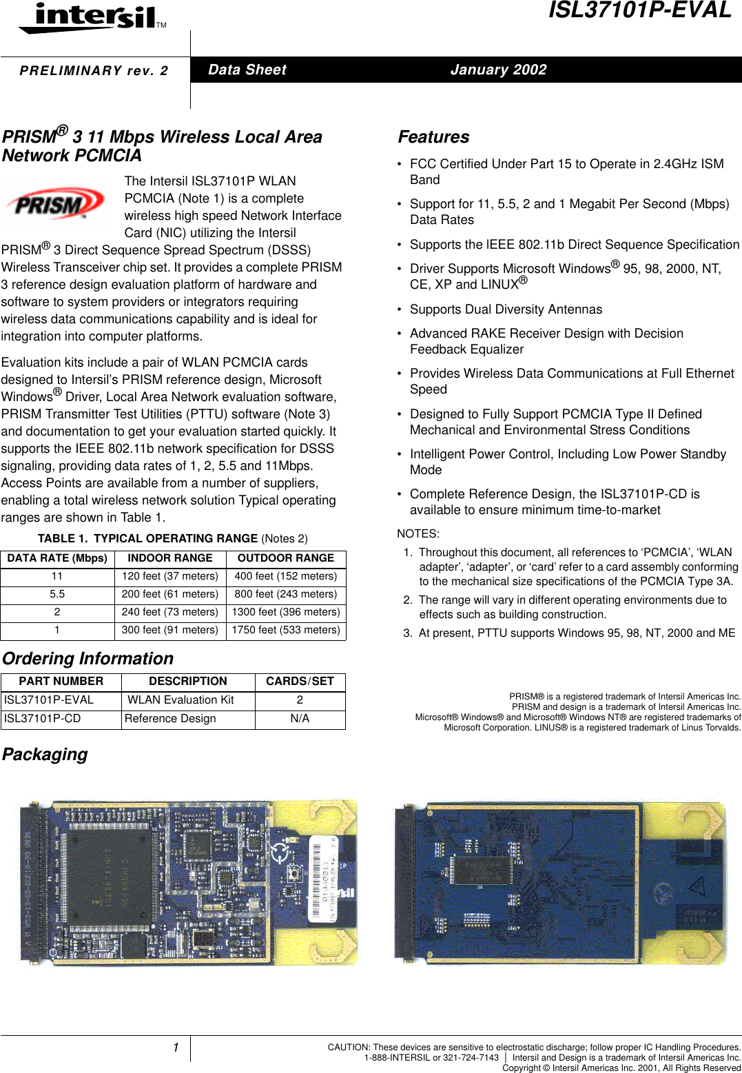 1TM8024CAUTION: These devices are sensitive to electrostatic discharge; follow proper IC Handling Procedures.1-888-INTERSIL or 321-724-7143 |Intersil and Design is a trademark of Intersil Americas Inc.Copyright &copy; Intersil Americas Inc. 2001, All Rights ReservedPRELIMINARY rev. 2ISL37101P-EVALPRISM&reg;3 11 Mbps Wireless Local AreaNetwork PCMCIAThe Intersil ISL37101P WLANPCMCIA (Note 1) is a completewireless high speed Network InterfaceCard (NIC) utilizing the IntersilPRISM&reg;3 Direct Sequence Spread Spectrum (DSSS)Wireless Transceiver chip set. It provides a complete PRISM3 reference design evaluation platform of hardware andsoftware to system providers or integrators requiringwireless data communications capability and is ideal forintegration into computer platforms.Evaluation kits include a pair of WLAN PCMCIA cardsdesigned to Intersil&rsquo;s PRISM reference design, MicrosoftWindows&reg;Driver, Local Area Network evaluation software,PRISM Transmitter Test Utilities (PTTU) software (Note 3)and documentation to get your evaluation started quickly. Itsupports the IEEE 802.11b network specification for DSSSsignaling, providing data rates of 1, 2, 5.5 and 11Mbps.Access Points are available from a number of suppliers,enabling a total wireless network solution Typical operatingranges are shown in Table 1.Features&bull; FCC Certified Under Part 15 to Operate in 2.4GHz ISMBand&bull; Support for 11, 5.5, 2 and 1 Megabit Per Second (Mbps)Data Rates&bull; Supports the lEEE 802.11b Direct Sequence Specification&bull; Driver Supports Microsoft Windows&reg;95, 98, 2000, NT,CE, XP and LINUX&reg;&bull; Supports Dual Diversity Antennas&bull; Advanced RAKE Receiver Design with DecisionFeedback Equalizer&bull; Provides Wireless Data Communications at Full EthernetSpeed&bull; Designed to Fully Support PCMCIA Type II DefinedMechanical and Environmental Stress Conditions&bull; Intelligent Power Control, Including Low Power StandbyMode&bull; Complete Reference Design, the ISL37101P-CD isavailable to ensure minimum time-to-marketNOTES:1. Throughout this document, all references to &lsquo;PCMCIA&rsquo;, &lsquo;WLANadapter&rsquo;, &lsquo;adapter&rsquo;, or &lsquo;card&rsquo; refer to a card assembly conformingto the mechanical size specifications of the PCMCIA Type 3A.2. The range will vary in different operating environments due toeffects such as building construction.3. At present, PTTU supports Windows 95, 98, NT, 2000 and MEPackagingTABLE 1. TYPICAL OPERATING RANGE (Notes 2)DATA RATE (Mbps) INDOOR RANGE OUTDOOR RANGE11 120 feet (37 meters) 400 feet (152 meters)5.5 200 feet (61 meters) 800 feet (243 meters)2 240 feet (73 meters) 1300 feet (396 meters)1 300 feet (91 meters) 1750 feet (533 meters)Ordering InformationPART NUMBER DESCRIPTION CARDS/SETISL37101P-EVAL WLAN Evaluation Kit 2ISL37101P-CD Reference Design N/AData Sheet January 2002PRISM&reg; is a registered trademark of Intersil Americas Inc.PRISM and design is a trademark of Intersil Americas Inc.Microsoft&reg; Windows&reg; and Microsoft&reg; Windows NT&reg; are registered trademarks ofMicrosoft Corporation. LINUS&reg; is a registered trademark of Linus Torvalds.