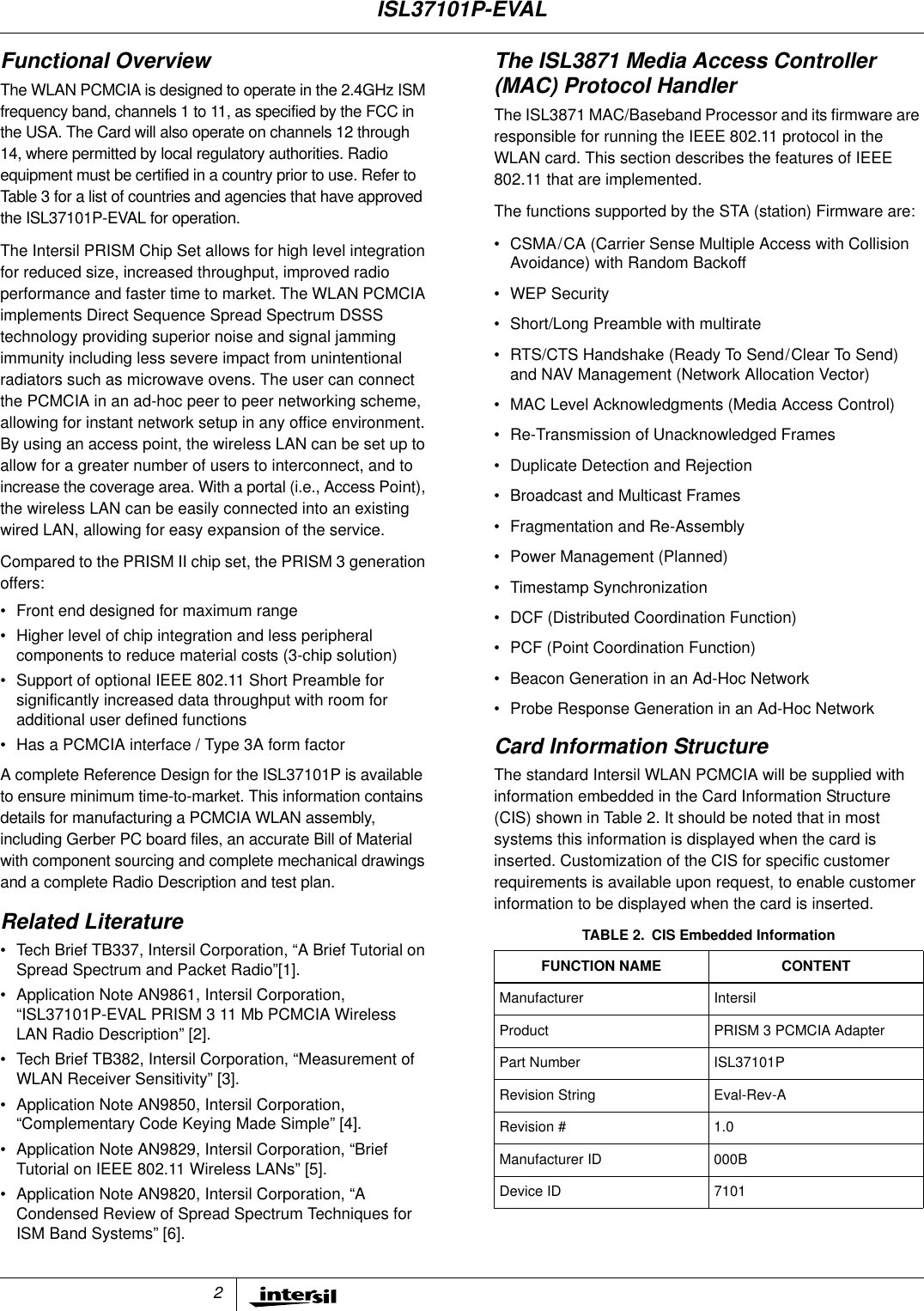 2Functional OverviewThe WLAN PCMCIA is designed to operate in the 2.4GHz ISMfrequency band, channels 1 to 11, as specified by the FCC inthe USA. The Card will also operate on channels 12 through14, where permitted by local regulatory authorities. Radioequipment must be certified in a country prior to use. Refer toTable 3 for a list of countries and agencies that have approvedthe ISL37101P-EVAL for operation.The Intersil PRISM Chip Set allows for high level integrationfor reduced size, increased throughput, improved radioperformance and faster time to market. The WLAN PCMCIAimplements Direct Sequence Spread Spectrum DSSStechnology providing superior noise and signal jammingimmunity including less severe impact from unintentionalradiators such as microwave ovens. The user can connectthe PCMCIA in an ad-hoc peer to peer networking scheme,allowing for instant network setup in any office environment.By using an access point, the wireless LAN can be set up toallow for a greater number of users to interconnect, and toincrease the coverage area. With a portal (i.e., Access Point),the wireless LAN can be easily connected into an existingwired LAN, allowing for easy expansion of the service.Compared to the PRISM II chip set, the PRISM 3 generationoffers:&bull; Front end designed for maximum range&bull; Higher level of chip integration and less peripheralcomponents to reduce material costs (3-chip solution)&bull; Support of optional IEEE 802.11 Short Preamble forsignificantly increased data throughput with room foradditional user defined functions&bull; Has a PCMCIA interface / Type 3A form factorA complete Reference Design for the ISL37101P is availableto ensure minimum time-to-market. This information containsdetails for manufacturing a PCMCIA WLAN assembly,including Gerber PC board files, an accurate Bill of Materialwith component sourcing and complete mechanical drawingsand a complete Radio Description and test plan.Related Literature&bull; Tech Brief TB337, Intersil Corporation, &ldquo;A Brief Tutorial onSpread Spectrum and Packet Radio&rdquo;[1].&bull; Application Note AN9861, Intersil Corporation,&ldquo;ISL37101P-EVAL PRISM 3 11 Mb PCMCIA WirelessLAN Radio Description&rdquo; [2].&bull; Tech Brief TB382, Intersil Corporation, &ldquo;Measurement ofWLAN Receiver Sensitivity&rdquo; [3].&bull; Application Note AN9850, Intersil Corporation,&ldquo;Complementary Code Keying Made Simple&rdquo; [4].&bull; Application Note AN9829, Intersil Corporation, &ldquo;BriefTutorial on IEEE 802.11 Wireless LANs&rdquo; [5].&bull; Application Note AN9820, Intersil Corporation, &ldquo;ACondensed Review of Spread Spectrum Techniques forISM Band Systems&rdquo; [6].The ISL3871 Media Access Controller(MAC) Protocol HandlerThe ISL3871 MAC/Baseband Processor and its firmware areresponsible for running the IEEE 802.11 protocol in theWLAN card. This section describes the features of IEEE802.11 that are implemented.The functions supported by the STA (station) Firmware are:&bull; CSMA/CA (Carrier Sense Multiple Access with CollisionAvoidance) with Random Backoff&bull; WEP Security&bull; Short/Long Preamble with multirate&bull; RTS/CTS Handshake (Ready To Send/Clear To Send)and NAV Management (Network Allocation Vector)&bull; MAC Level Acknowledgments (Media Access Control)&bull; Re-Transmission of Unacknowledged Frames&bull; Duplicate Detection and Rejection&bull; Broadcast and Multicast Frames&bull; Fragmentation and Re-Assembly&bull; Power Management (Planned)&bull; Timestamp Synchronization&bull; DCF (Distributed Coordination Function)&bull; PCF (Point Coordination Function)&bull; Beacon Generation in an Ad-Hoc Network&bull; Probe Response Generation in an Ad-Hoc NetworkCard Information StructureThe standard Intersil WLAN PCMCIA will be supplied withinformation embedded in the Card Information Structure(CIS) shown in Table 2. It should be noted that in mostsystems this information is displayed when the card isinserted. Customization of the CIS for specific customerrequirements is available upon request, to enable customerinformation to be displayed when the card is inserted.TABLE 2. CIS Embedded InformationFUNCTION NAME CONTENTManufacturer IntersilProduct PRISM 3 PCMCIA AdapterPart Number ISL37101PRevision String Eval-Rev-ARevision # 1.0Manufacturer ID 000BDevice ID 7101ISL37101P-EVAL