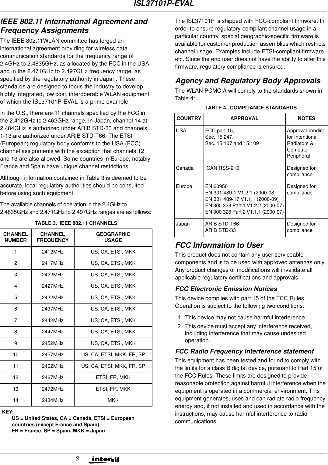 3IEEE 802.11 International Agreement andFrequency AssignmentsThe IEEE 802.11WLAN committee has forged aninternational agreement providing for wireless datacommunication standards for the frequency range of2.4GHz to 2.4835GHz, as allocated by the FCC in the USA,and in the 2.471GHz to 2.497GHz frequency range, asspecified by the regulatory authority in Japan. Thesestandards are designed to focus the industry to develophighly integrated, low cost, interoperable WLAN equipment,of which the ISL37101P-EVAL is a prime example.In the U.S., there are 11 channels specified by the FCC inthe 2.412GHz to 2.462GHz range. In Japan, channel 14 at2.484GHz is authorized under ARIB STD-33 and channels1-13 are authorized under ARIB STD-T66. The ETSl(European) regulatory body conforms to the USA (FCC)channel assignments with the exception that channels 12and 13 are also allowed. Some countries in Europe, notablyFrance and Spain have unique channel restrictions.Although information contained in Table 3 is deemed to beaccurate, local regulatory authorities should be consultedbefore using such equipment.The available channels of operation in the 2.4GHz to2.4835GHz and 2.471GHz to 2.497GHz ranges are as follows:The ISL37101P is shipped with FCC-compliant firmware. Inorder to ensure regulatory-compliant channel usage in aparticular country, special geographic-specific firmware isavailable for customer production assemblies which restrictschannel usage. Examples include ETSI-compliant firmware,etc. Since the end user does not have the ability to alter thisfirmware, regulatory compliance is ensured.Agency and Regulatory Body ApprovalsThe WLAN PCMCIA will comply to the standards shown inTable 4:FCC Information to UserThis product does not contain any user serviceablecomponents and is to be used with approved antennas only.Any product changes or modifications will invalidate allapplicable regulatory certifications and approvals.FCC Electronic Emission NoticesThis device complies with part 15 of the FCC Rules.Operation is subject to the following two conditions:1. This device may not cause harmful interference2. This device must accept any interference received,including interference that may cause undesiredoperation.FCC Radio Frequency Interference statementThis equipment has been tested and found to comply withthe limits for a class B digital device, pursuant to Part 15 ofthe FCC Rules. These limits are designed to providereasonable protection against harmful interference when theequipment is operated in a commercial environment. Thisequipment generates, uses and can radiate radio frequencyenergy and, if not installed and used in accordance with theinstructions, may cause harmful interference to radiocommunications.TABLE 3. IEEE 802.11 CHANNELSCHANNELNUMBER CHANNELFREQUENCY GEOGRAPHICUSAGE1 2412MHz US, CA, ETSI, MKK2 2417MHz US, CA, ETSI, MKK3 2422MHz US, CA, ETSI, MKK4 2427MHz US, CA, ETSI, MKK5 2432MHz US, CA, ETSI, MKK6 2437MHz US, CA, ETSI, MKK7 2442MHz US, CA, ETSI, MKK8 2447MHz US, CA, ETSI, MKK9 2452MHz US, CA, ETSI, MKK10 2457MHz US, CA, ETSI, MKK, FR, SP11 2462MHz US, CA, ETSI, MKK, FR, SP12 2467MHz ETSI, FR, MKK13 2472MHz ETSI, FR, MKK14 2484MHz MKKKEY:US = United States, CA = Canada, ETSI = Europeancountries (except France and Spain),FR = France, SP = Spain, MKK = JapanTABLE 4. COMPLIANCE STANDARDSCOUNTRY APPROVAL NOTESUSA FCC part 15,Sec. 15.247,Sec. 15.107 and 15.109Approvalpendingfor IntentionalRadiators &amp;ComputerPeripheralCanada ICAN RSS-210 Designed forcomplianceEurope EN 60950EN 301 489-1 V1.2.1 (2000-08)EN 301 489-17 V1.1.1 (2000-09)EN 300 328 Part 1 V1.2.2 (2000-07)EN 300 328 Part 2 V1.1.1 (2000-07)Designed forcomplianceJapan ARIB STD-T66ARIB STD-33Designed forcomplianceISL37101P-EVAL