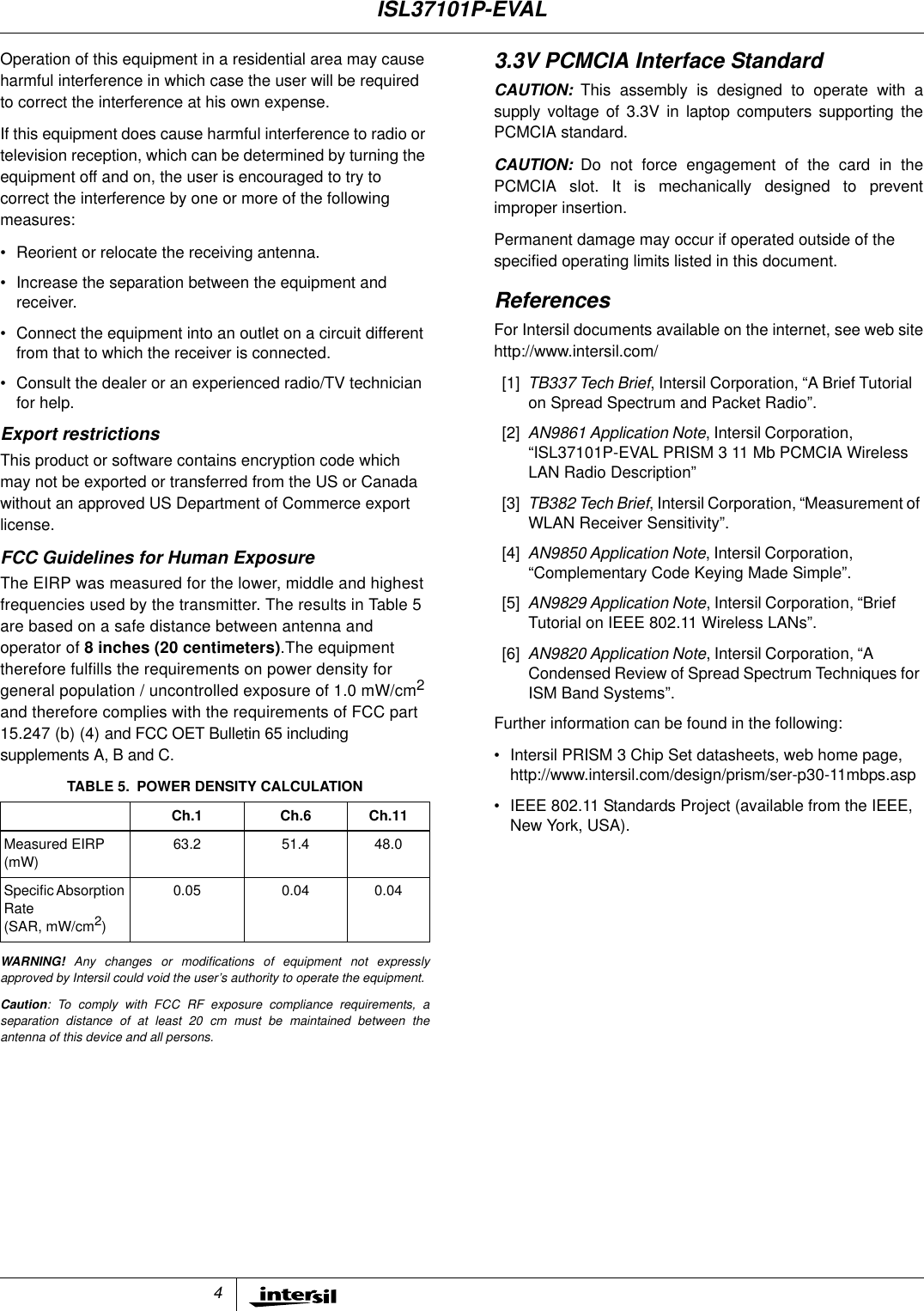 4Operation of this equipment in a residential area may causeharmful interference in which case the user will be requiredto correct the interference at his own expense.If this equipment does cause harmful interference to radio ortelevision reception, which can be determined by turning theequipment off and on, the user is encouraged to try tocorrect the interference by one or more of the followingmeasures:&bull; Reorient or relocate the receiving antenna.&bull; Increase the separation between the equipment andreceiver.&bull; Connect the equipment into an outlet on a circuit differentfrom that to which the receiver is connected.&bull; Consult the dealer or an experienced radio/TV technicianfor help.Export restrictionsThis product or software contains encryption code whichmay not be exported or transferred from the US or Canadawithout an approved US Department of Commerce exportlicense.FCC Guidelines for Human ExposureThe EIRP was measured for the lower, middle and highestfrequencies used by the transmitter. The results in Table 5are based on a safe distance between antenna andoperator of 8 inches (20 centimeters).The equipmenttherefore fulfills the requirements on power density forgeneral population / uncontrolled exposure of 1.0 mW/cm2and therefore complies with the requirements of FCC part15.247 (b) (4) and FCC OET Bulletin 65 includingsupplements A, B and C.WARNING! Any changes or modifications of equipment not expresslyapproved by Intersil could void the user&rsquo;s authority to operate the equipment.Caution: To comply with FCC RF exposure compliance requirements, aseparation distance of at least 20 cm must be maintained between theantenna of this device and all persons.3.3V PCMCIA Interface StandardCAUTION: This assembly is designed to operate with asupply voltage of 3.3V in laptop computers supporting thePCMCIA standard.CAUTION: Do not force engagement of the card in thePCMCIA slot. It is mechanically designed to preventimproper insertion.Permanent damage may occur if operated outside of thespecified operating limits listed in this document.ReferencesFor Intersil documents available on the internet, see web sitehttp://www.intersil.com/[1] TB337 Tech Brief, Intersil Corporation, &ldquo;A Brief Tutorialon Spread Spectrum and Packet Radio&rdquo;.[2] AN9861 Application Note, Intersil Corporation,&ldquo;ISL37101P-EVAL PRISM 3 11 Mb PCMCIA WirelessLAN Radio Description&rdquo;[3] TB382 Tech Brief, Intersil Corporation, &ldquo;Measurement ofWLAN Receiver Sensitivity&rdquo;.[4] AN9850 Application Note, Intersil Corporation,&ldquo;Complementary Code Keying Made Simple&rdquo;.[5] AN9829 Application Note, Intersil Corporation, &ldquo;BriefTutorial on IEEE 802.11 Wireless LANs&rdquo;.[6] AN9820 Application Note, Intersil Corporation, &ldquo;ACondensed Review of Spread Spectrum Techniques forISM Band Systems&rdquo;.Further information can be found in the following:&bull; Intersil PRISM 3 Chip Set datasheets, web home page,http://www.intersil.com/design/prism/ser-p30-11mbps.asp&bull; IEEE 802.11 Standards Project (available from the IEEE,New York, USA).TABLE 5. POWER DENSITY CALCULATIONCh.1 Ch.6 Ch.11Measured EIRP(mW)63.2 51.4 48.0SpecificAbsorptionRate(SAR, mW/cm2)0.05 0.04 0.04ISL37101P-EVAL