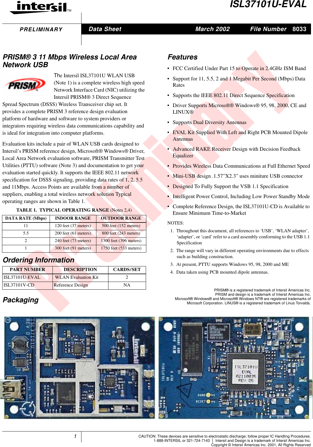 1TMFile Number 8033CAUTION: These devices are sensitive to electrostatic discharge; follow proper IC Handling Procedures.1-888-INTERSIL or 321-724-7143 |Intersil and Design is a trademark of Intersil Americas Inc.Copyright &copy; Intersil Americas Inc. 2001, All Rights ReservedPRELIMINARYISL37101U-EVALPRISM&reg; 3 11 Mbps Wireless Local AreaNetwork USBThe Intersil ISL37101U WLAN USB(Note 1) is a complete wireless high speedNetwork Interface Card (NIC) utilizing theIntersil PRISM&reg; 3 Direct SequenceSpread Spectrum (DSSS) Wireless Transceiver chip set. Itprovides a complete PRISM 3 reference design evaluationplatform of hardware and software to system providers orintegrators requiring wireless data communications capability andis ideal for integration into computer platforms.Evaluation kits include a pair of WLAN USB cards designed toIntersil&rsquo;s PRISM reference design, Microsoft&reg; Windows&reg; Driver,Local Area Network evaluation software, PRISM Transmitter TestUtilities (PTTU) software (Note 3) and documentation to get yourevaluation started quickly. It supports the IEEE 802.11 networkspecification for DSSS signaling, providing data rates of 1, 2, 5.5and 11Mbps. Access Points are available from a number ofsuppliers, enabling a total wireless network solution Typicaloperating ranges are shown in Table 1.Features&bull; FCC Certified Under Part 15 to Operate in 2.4GHz ISM Band&bull; Support for 11, 5.5, 2 and 1 Megabit Per Second (Mbps) DataRates&bull; Supports the lEEE 802.11 Direct Sequence Specification&bull; Driver Supports Microsoft&reg; Windows&reg; 95, 98, 2000, CE andLINUX&reg;&bull; Supports Dual Diversity Antennas&bull; EVAL Kit Supplied With Left and Right PCB Mounted DipoleAntennas&bull; Advanced RAKE Receiver Design with Decision FeedbackEqualizer&bull; Provides Wireless Data Communications at Full Ethernet Speed&bull; Mini-USB design .1.57&rdquo;X2.3&rdquo; uses miniture USB connector&bull; Designed To Fully Support the VSB 1.1 Specification&bull; Intelligent Power Control, Including Low Power Standby Mode&bull; Complete Reference Design, the ISL37101U-CD is Available toEnsure Minimum Time-to-MarketNOTES:1. Throughout this document, all references to &lsquo;USB&rsquo;, &lsquo;WLAN adapter&rsquo;,&lsquo;adapter&rsquo;, or &lsquo;card&rsquo; refer to a card assembly conforming to the USB 1.1Specification2. The range will vary in different operating environments due to effectssuch as building construction.3. At present, PTTU supports Windows 95, 98, 2000 and ME4. Data taken using PCB mounted dipole antennas.PackagingTABLE 1. TYPICAL OPERATING RANGE (Notes 2,4)DATA RATE (Mbps) INDOOR RANGE OUTDOOR RANGE11 120 feet (37 meters) 500 feet (152 meters)5.5 200 feet (61 meters) 800 feet (243 meters)2 240 feet (73 meters) 1300 feet (396 meters)1 300 feet (91 meters) 1750 feet (533 meters)Ordering InformationPART NUMBER DESCRIPTION CARDS/SETISL37101U-EVAL WLAN Evaluation Kit 2ISL37101V-CD Reference Design NAData Sheet March 2002PRISM&reg; is a registered trademark of Intersil Americas Inc.PRISM and design is a trademark of Intersil Americas Inc.Microsoft&reg; Windows&reg; and Microsoft&reg; Windows NT&reg; are registered trademarks ofMicrosoft Corporation. LINUS&reg; is a registered trademark of Linus Torvalds.