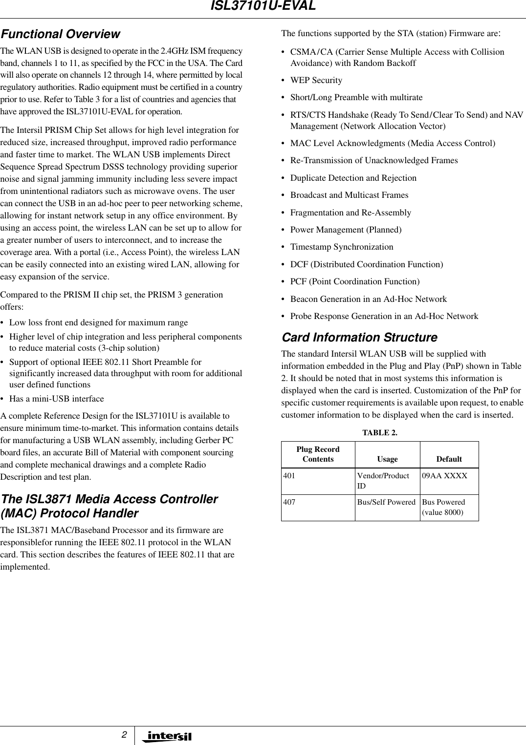 2Functional OverviewThe WLAN USB is designed to operate in the 2.4GHz ISM frequencyband, channels 1 to 11, as specified by the FCC in the USA. The Cardwill also operate on channels 12 through 14, where permitted by localregulatory authorities. Radio equipment must be certified in a countryprior to use. Refer to Table 3 for a list of countries and agencies thathave approved the ISL37101U-EVAL for operation.The Intersil PRISM Chip Set allows for high level integration forreduced size, increased throughput, improved radio performanceand faster time to market. The WLAN USB implements DirectSequence Spread Spectrum DSSS technology providing superiornoise and signal jamming immunity including less severe impactfrom unintentional radiators such as microwave ovens. The usercan connect the USB in an ad-hoc peer to peer networking scheme,allowing for instant network setup in any office environment. Byusing an access point, the wireless LAN can be set up to allow fora greater number of users to interconnect, and to increase thecoverage area. With a portal (i.e., Access Point), the wireless LANcan be easily connected into an existing wired LAN, allowing foreasy expansion of the service.Compared to the PRISM II chip set, the PRISM 3 generationoffers:&bull; Low loss front end designed for maximum range&bull; Higher level of chip integration and less peripheral componentsto reduce material costs (3-chip solution)&bull; Support of optional IEEE 802.11 Short Preamble forsignificantly increased data throughput with room for additionaluser defined functions&bull; Has a mini-USB interfaceA complete Reference Design for the ISL37101U is available toensure minimum time-to-market. This information contains detailsfor manufacturing a USB WLAN assembly, including Gerber PCboard files, an accurate Bill of Material with component sourcingand complete mechanical drawings and a complete RadioDescription and test plan.The ISL3871 Media Access Controller(MAC) Protocol HandlerThe ISL3871 MAC/Baseband Processor and its firmware areresponsiblefor running the IEEE 802.11 protocol in the WLANcard. This section describes the features of IEEE 802.11 that areimplemented.The functions supported by the STA (station) Firmware are:&bull; CSMA/CA (Carrier Sense Multiple Access with CollisionAvoidance) with Random Backoff&bull;WEPSecurity&bull; Short/Long Preamble with multirate&bull; RTS/CTS Handshake (Ready To Send/Clear To Send) and NAVManagement (Network Allocation Vector)&bull; MAC Level Acknowledgments (Media Access Control)&bull; Re-Transmission of Unacknowledged Frames&bull; Duplicate Detection and Rejection&bull; Broadcast and Multicast Frames&bull; Fragmentation and Re-Assembly&bull; Power Management (Planned)&bull; Timestamp Synchronization&bull; DCF (Distributed Coordination Function)&bull; PCF (Point Coordination Function)&bull; Beacon Generation in an Ad-Hoc Network&bull; Probe Response Generation in an Ad-Hoc NetworkCard Information StructureThe standard Intersil WLAN USB will be supplied withinformationembeddedinthePlugandPlay(PnP)showninTable2. It should be noted that in most systems this information isdisplayed when the card is inserted. Customization of the PnP forspecific customer requirements is available upon request, to enablecustomer information to be displayed when the card is inserted.TABLE 2.Plug RecordContents Usage Default401 Vendor/ProductID09AA XXXX407 Bus/Self Powered Bus Powered(value 8000)ISL37101U-EVAL