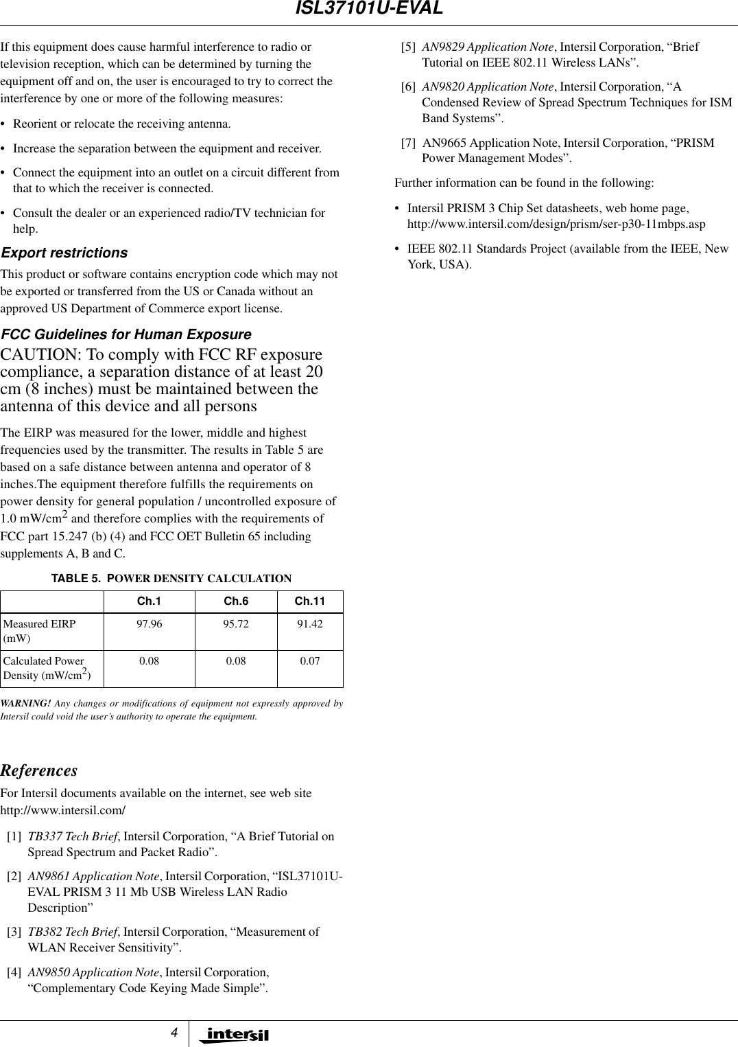 4If this equipment does cause harmful interference to radio ortelevision reception, which can be determined by turning theequipment off and on, the user is encouraged to try to correct theinterference by one or more of the following measures:&bull; Reorient or relocate the receiving antenna.&bull; Increase the separation between the equipment and receiver.&bull; Connect the equipment into an outlet on a circuit different fromthat to which the receiver is connected.&bull; Consult the dealer or an experienced radio/TV technician forhelp.Export restrictionsThis product or software contains encryption code which may notbe exported or transferred from the US or Canada without anapproved US Department of Commerce export license.FCC Guidelines for Human ExposureCAUTION: To comply with FCC RF exposurecompliance, a separation distance of at least 20cm (8 inches) must be maintained between theantenna of this device and all personsThe EIRP was measured for the lower, middle and highestfrequencies used by the transmitter. The results in Table 5 arebased on a safe distance between antenna and operator of 8inches.The equipment therefore fulfills the requirements onpower density for general population / uncontrolled exposure of1.0 mW/cm2and therefore complies with the requirements ofFCC part 15.247 (b) (4) and FCC OET Bulletin 65 includingsupplements A, B and C.WARNING! Any changes or modifications of equipment not expressly approved byIntersil could void the user&rsquo;s authority to operate the equipment.ReferencesFor Intersil documents available on the internet, see web sitehttp://www.intersil.com/[1] TB337 Tech Brief, Intersil Corporation, &ldquo;A Brief Tutorial onSpread Spectrum and Packet Radio&rdquo;.[2] AN9861 Application Note, Intersil Corporation, &ldquo;ISL37101U-EVAL PRISM 3 11 Mb USB Wireless LAN RadioDescription&rdquo;[3] TB382 Tech Brief, Intersil Corporation, &ldquo;Measurement ofWLAN Receiver Sensitivity&rdquo;.[4] AN9850 Application Note, Intersil Corporation,&ldquo;Complementary Code Keying Made Simple&rdquo;.[5] AN9829 Application Note, Intersil Corporation, &ldquo;BriefTutorial on IEEE 802.11 Wireless LANs&rdquo;.[6] AN9820 Application Note, Intersil Corporation, &ldquo;ACondensed Review of Spread Spectrum Techniques for ISMBand Systems&rdquo;.[7] AN9665 Application Note, Intersil Corporation, &ldquo;PRISMPower Management Modes&rdquo;.Further information can be found in the following:&bull; Intersil PRISM 3 Chip Set datasheets, web home page,http://www.intersil.com/design/prism/ser-p30-11mbps.asp&bull; IEEE 802.11 Standards Project (available from the IEEE, NewYork, USA).TABLE 5. POWER DENSITY CALCULATIONCh.1 Ch.6 Ch.11Measured EIRP(mW)97.96 95.72 91.42Calculated PowerDensity (mW/cm2)0.08 0.08 0.07ISL37101U-EVAL