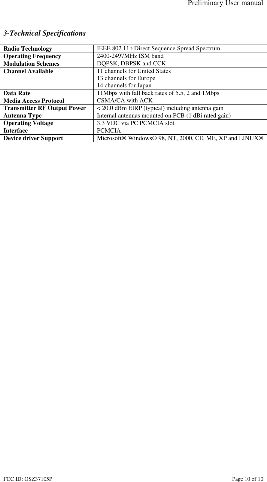 Preliminary User manual FCC ID: OSZ37105P    Page 10 of 10  3-Technical Specifications  Radio Technology  IEEE 802.11b Direct Sequence Spread Spectrum Operating Frequency  2400-2497MHz ISM band Modulation Schemes  DQPSK, DBPSK and CCK Channel Available  11 channels for United States 13 channels for Europe 14 channels for Japan Data Rate  11Mbps with fall back rates of 5.5, 2 and 1Mbps Media Access Protocol  CSMA/CA with ACK Transmitter RF Output Power  < 20.0 dBm EIRP (typical) including antenna gain Antenna Type  Internal antennas mounted on PCB (1 dBi rated gain) Operating Voltage  3.3 VDC via PC PCMCIA slot Interface  PCMCIA Device driver Support  Microsoft&reg; Windows&reg; 98, NT, 2000, CE, ME, XP and LINUX&reg;   