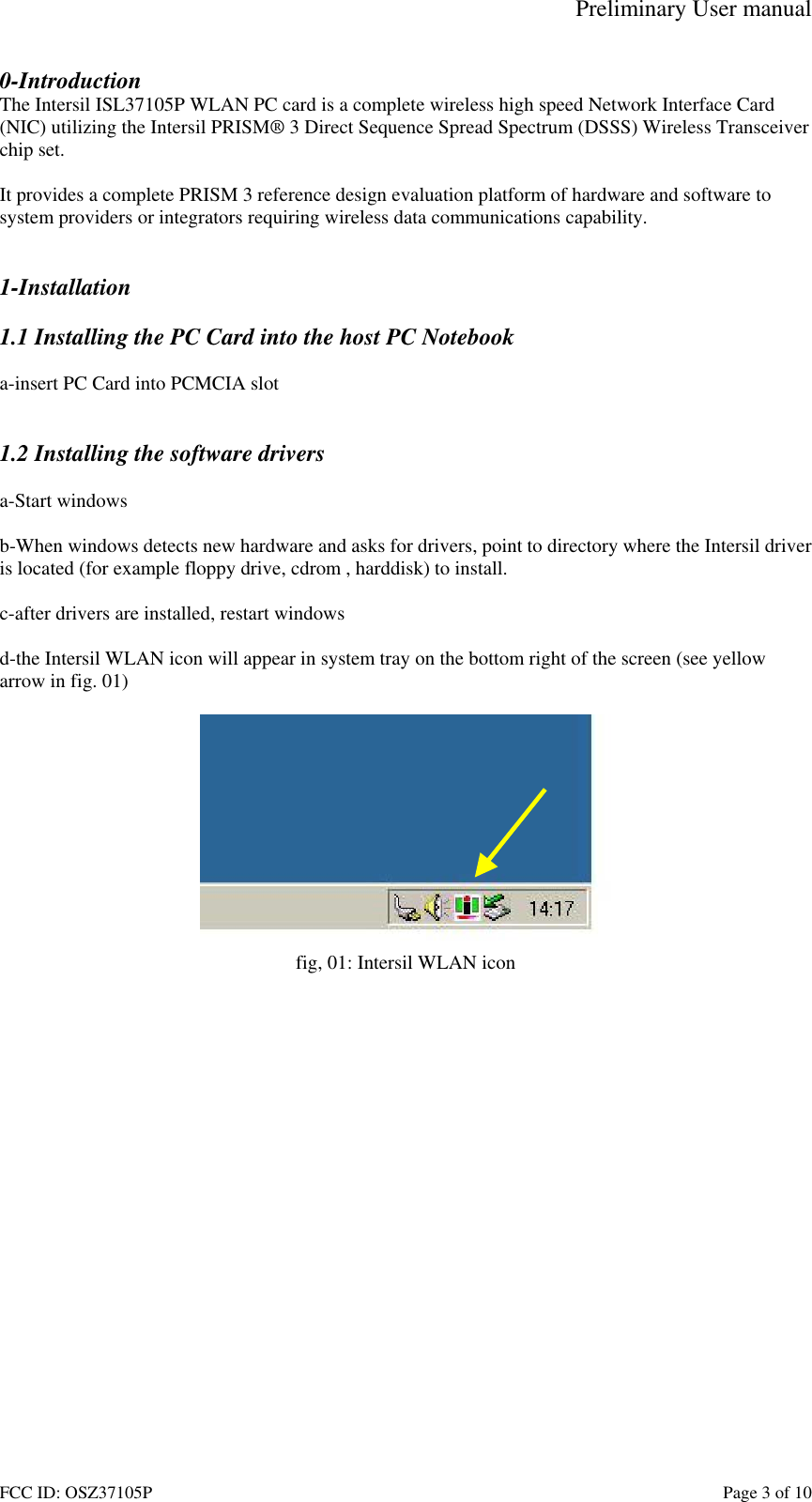 Preliminary User manual FCC ID: OSZ37105P    Page 3 of 10 0-Introduction The Intersil ISL37105P WLAN PC card is a complete wireless high speed Network Interface Card (NIC) utilizing the Intersil PRISM&reg; 3 Direct Sequence Spread Spectrum (DSSS) Wireless Transceiver chip set.   It provides a complete PRISM 3 reference design evaluation platform of hardware and software to system providers or integrators requiring wireless data communications capability.   1-Installation  1.1 Installing the PC Card into the host PC Notebook  a-insert PC Card into PCMCIA slot   1.2 Installing the software drivers  a-Start windows  b-When windows detects new hardware and asks for drivers, point to directory where the Intersil driver is located (for example floppy drive, cdrom , harddisk) to install.  c-after drivers are installed, restart windows  d-the Intersil WLAN icon will appear in system tray on the bottom right of the screen (see yellow arrow in fig. 01)   fig, 01: Intersil WLAN icon  