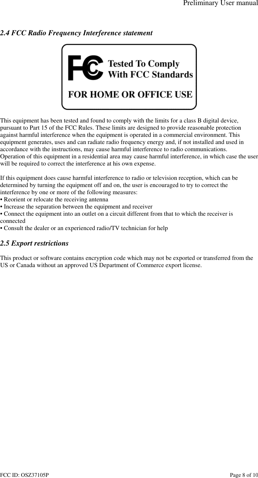 Preliminary User manual FCC ID: OSZ37105P    Page 8 of 10  2.4 FCC Radio Frequency Interference statement    This equipment has been tested and found to comply with the limits for a class B digital device, pursuant to Part 15 of the FCC Rules. These limits are designed to provide reasonable protection against harmful interference when the equipment is operated in a commercial environment. This equipment generates, uses and can radiate radio frequency energy and, if not installed and used in accordance with the instructions, may cause harmful interference to radio communications. Operation of this equipment in a residential area may cause harmful interference, in which case the user will be required to correct the interference at his own expense.  If this equipment does cause harmful interference to radio or television reception, which can be determined by turning the equipment off and on, the user is encouraged to try to correct the interference by one or more of the following measures: &bull; Reorient or relocate the receiving antenna &bull; Increase the separation between the equipment and receiver &bull; Connect the equipment into an outlet on a circuit different from that to which the receiver is connected &bull; Consult the dealer or an experienced radio/TV technician for help  2.5 Export restrictions  This product or software contains encryption code which may not be exported or transferred from the US or Canada without an approved US Department of Commerce export license.  