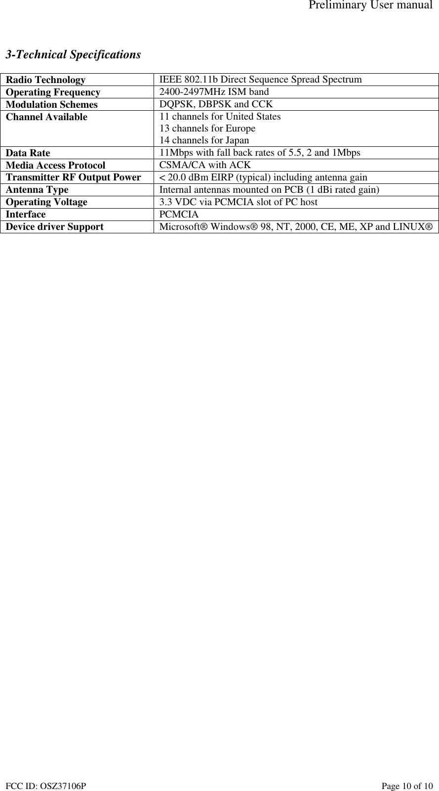 Preliminary User manual FCC ID: OSZ37106P    Page 10 of 10  3-Technical Specifications  Radio Technology  IEEE 802.11b Direct Sequence Spread Spectrum Operating Frequency  2400-2497MHz ISM band Modulation Schemes  DQPSK, DBPSK and CCK Channel Available  11 channels for United States 13 channels for Europe 14 channels for Japan Data Rate  11Mbps with fall back rates of 5.5, 2 and 1Mbps Media Access Protocol  CSMA/CA with ACK Transmitter RF Output Power  < 20.0 dBm EIRP (typical) including antenna gain Antenna Type  Internal antennas mounted on PCB (1 dBi rated gain) Operating Voltage  3.3 VDC via PCMCIA slot of PC host Interface  PCMCIA Device driver Support  Microsoft&reg; Windows&reg; 98, NT, 2000, CE, ME, XP and LINUX&reg;   