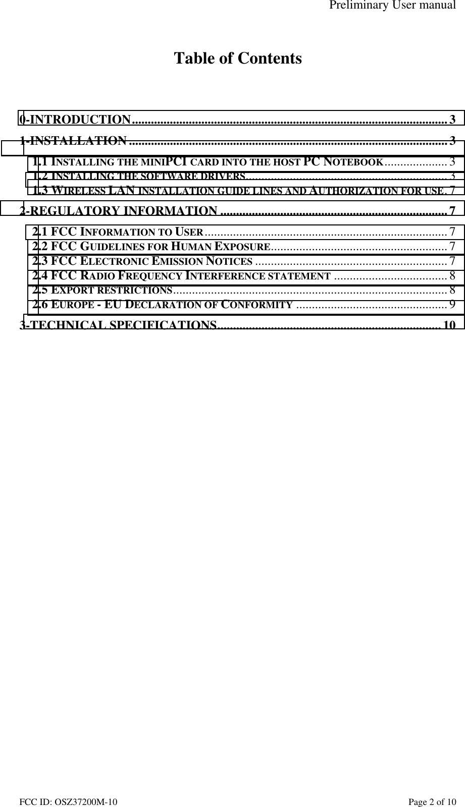 Preliminary User manual FCC ID: OSZ37200M-10    Page 2 of 10  Table of Contents   0-INTRODUCTION....................................................................................................3 1-INSTALLATION ..................................................................................................... 3 1.1 INSTALLING THE MINIPCI CARD INTO THE HOST PC NOTEBOOK.................... 3 1.2 INSTALLING THE SOFTWARE DRIVERS................................................................ 3 1.3 WIRELESS LAN INSTALLATION GUIDE LINES AND AUTHORIZATION FOR USE.7 2-REGULATORY INFORMATION ........................................................................7 2.1 FCC INFORMATION TO USER............................................................................. 7 2.2 FCC GUIDELINES FOR HUMAN EXPOSURE........................................................ 7 2.3 FCC ELECTRONIC EMISSION NOTICES ............................................................. 7 2.4 FCC RADIO FREQUENCY INTERFERENCE STATEMENT ....................................8 2.5 EXPORT RESTRICTIONS.......................................................................................8 2.6 EUROPE - EU DECLARATION OF CONFORMITY ................................................ 9 3-TECHNICAL SPECIFICATIONS.......................................................................10  