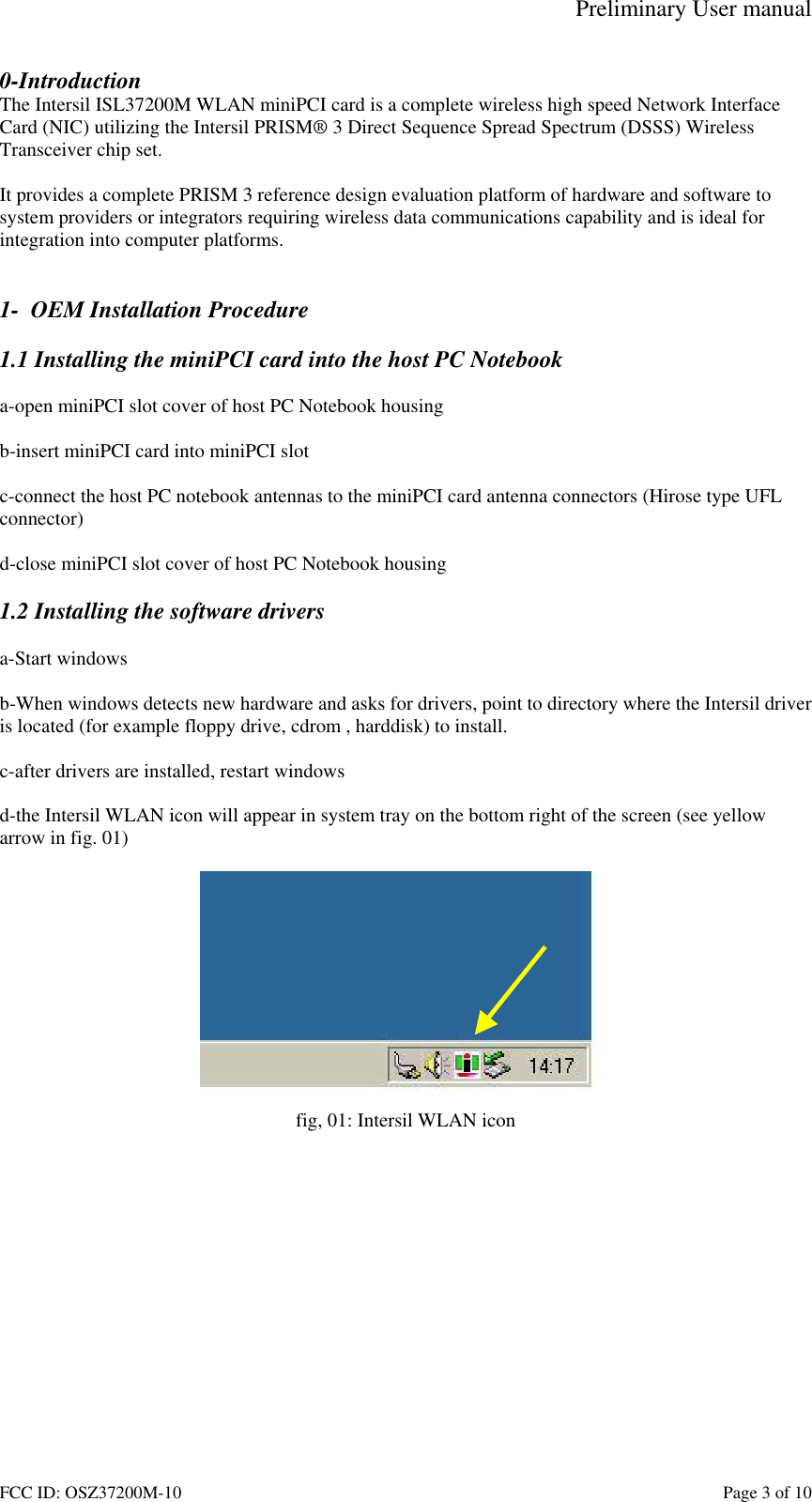 Preliminary User manual FCC ID: OSZ37200M-10    Page 3 of 10 0-Introduction The Intersil ISL37200M WLAN miniPCI card is a complete wireless high speed Network Interface Card (NIC) utilizing the Intersil PRISM&reg; 3 Direct Sequence Spread Spectrum (DSSS) Wireless Transceiver chip set.   It provides a complete PRISM 3 reference design evaluation platform of hardware and software to system providers or integrators requiring wireless data communications capability and is ideal for integration into computer platforms.   1-  OEM Installation Procedure  1.1 Installing the miniPCI card into the host PC Notebook  a-open miniPCI slot cover of host PC Notebook housing  b-insert miniPCI card into miniPCI slot  c-connect the host PC notebook antennas to the miniPCI card antenna connectors (Hirose type UFL  connector)  d-close miniPCI slot cover of host PC Notebook housing  1.2 Installing the software drivers  a-Start windows  b-When windows detects new hardware and asks for drivers, point to directory where the Intersil driver is located (for example floppy drive, cdrom , harddisk) to install.  c-after drivers are installed, restart windows  d-the Intersil WLAN icon will appear in system tray on the bottom right of the screen (see yellow arrow in fig. 01)   fig, 01: Intersil WLAN icon  