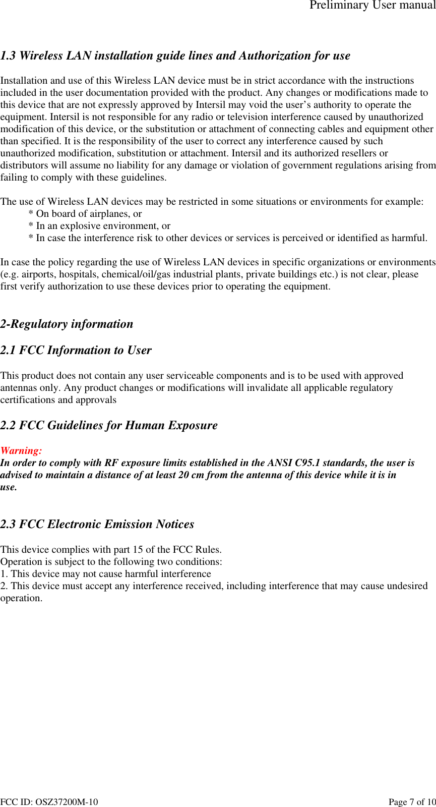 Preliminary User manual FCC ID: OSZ37200M-10    Page 7 of 10  1.3 Wireless LAN installation guide lines and Authorization for use  Installation and use of this Wireless LAN device must be in strict accordance with the instructions included in the user documentation provided with the product. Any changes or modifications made to this device that are not expressly approved by Intersil may void the user&rsquo;s authority to operate the equipment. Intersil is not responsible for any radio or television interference caused by unauthorized modification of this device, or the substitution or attachment of connecting cables and equipment other than specified. It is the responsibility of the user to correct any interference caused by such unauthorized modification, substitution or attachment. Intersil and its authorized resellers or distributors will assume no liability for any damage or violation of government regulations arising from failing to comply with these guidelines.  The use of Wireless LAN devices may be restricted in some situations or environments for example: * On board of airplanes, or * In an explosive environment, or * In case the interference risk to other devices or services is perceived or identified as harmful.  In case the policy regarding the use of Wireless LAN devices in specific organizations or environments (e.g. airports, hospitals, chemical/oil/gas industrial plants, private buildings etc.) is not clear, please first verify authorization to use these devices prior to operating the equipment.   2-Regulatory information  2.1 FCC Information to User  This product does not contain any user serviceable components and is to be used with approved antennas only. Any product changes or modifications will invalidate all applicable regulatory certifications and approvals  2.2 FCC Guidelines for Human Exposure  Warning: In order to comply with RF exposure limits established in the ANSI C95.1 standards, the user is advised to maintain a distance of at least 20 cm from the antenna of this device while it is in use.   2.3 FCC Electronic Emission Notices  This device complies with part 15 of the FCC Rules. Operation is subject to the following two conditions: 1. This device may not cause harmful interference 2. This device must accept any interference received, including interference that may cause undesired operation.  