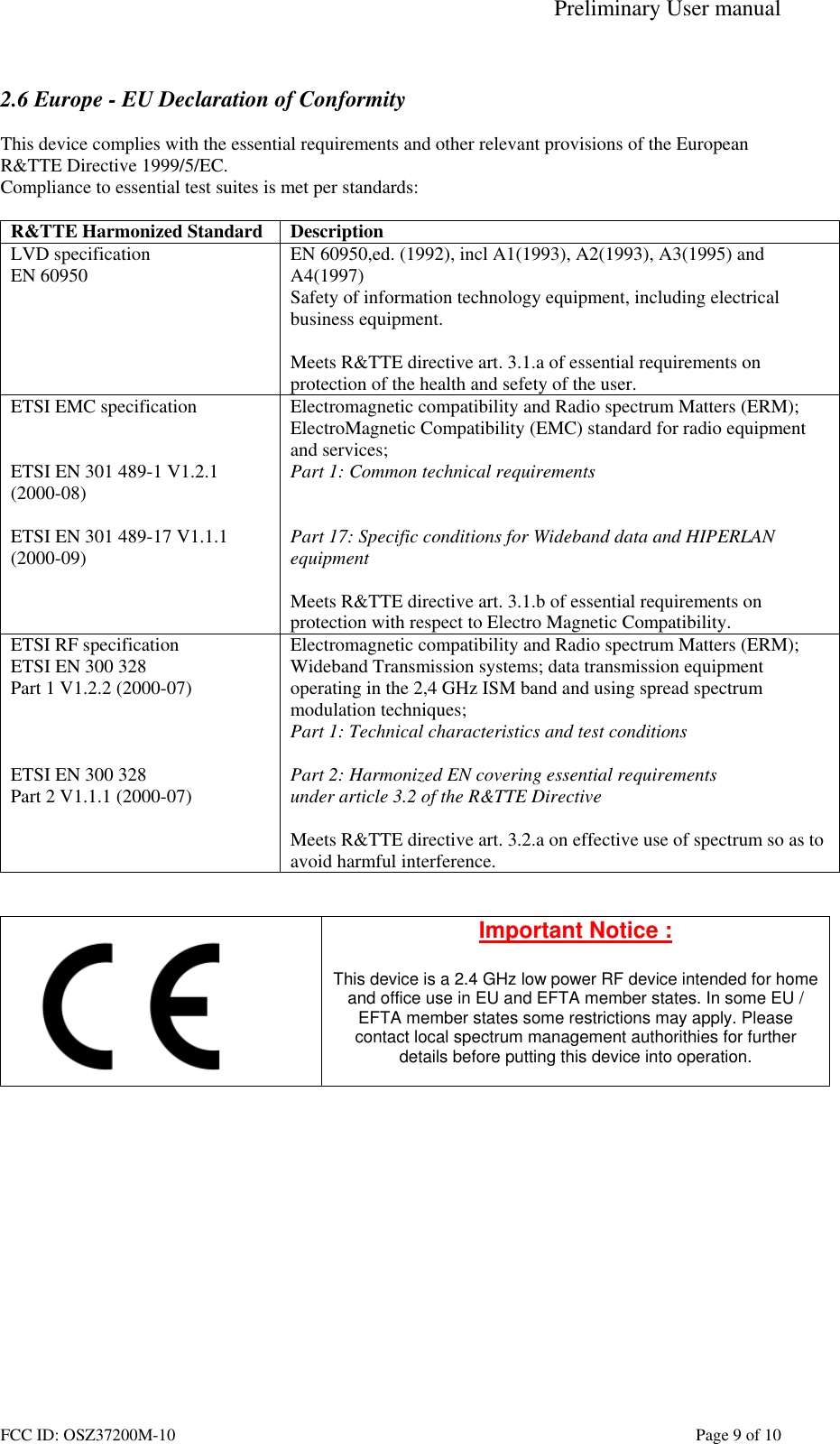 Preliminary User manual FCC ID: OSZ37200M-10    Page 9 of 10  2.6 Europe - EU Declaration of Conformity  This device complies with the essential requirements and other relevant provisions of the European R&amp;TTE Directive 1999/5/EC.  Compliance to essential test suites is met per standards:  R&amp;TTE Harmonized Standard  Description LVD specification EN 60950  EN 60950,ed. (1992), incl A1(1993), A2(1993), A3(1995) and A4(1997) Safety of information technology equipment, including electrical business equipment.  Meets R&amp;TTE directive art. 3.1.a of essential requirements on protection of the health and sefety of the user. ETSI EMC specification   ETSI EN 301 489-1 V1.2.1 (2000-08)  ETSI EN 301 489-17 V1.1.1 (2000-09)   Electromagnetic compatibility and Radio spectrum Matters (ERM); ElectroMagnetic Compatibility (EMC) standard for radio equipment and services; Part 1: Common technical requirements   Part 17: Specific conditions for Wideband data and HIPERLAN equipment  Meets R&amp;TTE directive art. 3.1.b of essential requirements on protection with respect to Electro Magnetic Compatibility. ETSI RF specification ETSI EN 300 328 Part 1 V1.2.2 (2000-07)    ETSI EN 300 328 Part 2 V1.1.1 (2000-07) Electromagnetic compatibility and Radio spectrum Matters (ERM); Wideband Transmission systems; data transmission equipment operating in the 2,4 GHz ISM band and using spread spectrum modulation techniques; Part 1: Technical characteristics and test conditions  Part 2: Harmonized EN covering essential requirements under article 3.2 of the R&amp;TTE Directive  Meets R&amp;TTE directive art. 3.2.a on effective use of spectrum so as to avoid harmful interference.    Important Notice :  This device is a 2.4 GHz low power RF device intended for home and office use in EU and EFTA member states. In some EU / EFTA member states some restrictions may apply. Please contact local spectrum management authorithies for further details before putting this device into operation.   