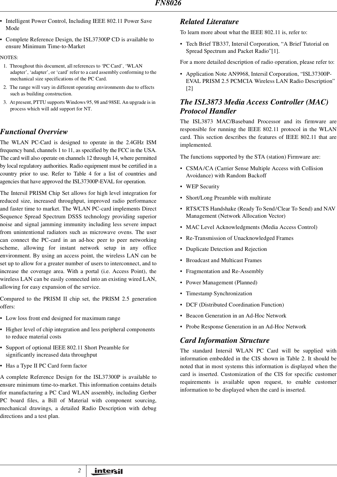 2&bull; Intelligent Power Control, Including IEEE 802.11 Power SaveMode&bull; Complete Reference Design, the ISL37300P CD is available toensure Minimum Time-to-MarketNOTES:1. Throughout this document, all references to &lsquo;PC Card&rsquo;, &lsquo;WLANadapter&rsquo;, &lsquo;adapter&rsquo;, or &lsquo;card&rsquo; refer to a card assembly conforming to themechanical size specifications of the PC Card.2. The range will vary in different operating environments due to effectssuch as building construction.3. At present, PTTU supports Windows 95, 98 and 98SE. An upgrade is inprocess which will add support for NT.Functional OverviewThe WLAN PC-Card is designed to operate in the 2.4GHz ISMfrequency band, channels 1 to 11, as specified by the FCC in the USA.The card will also operate on channels 12 through 14, where permittedby local regulatory authorities. Radio equipment must be certified in acountry prior to use. Refer to Table 4 for a list of countries andagencies that have approved the ISL37300P-EVAL for operation.The Intersil PRISM Chip Set allows for high level integration forreduced size, increased throughput, improved radio performanceand faster time to market. The WLAN PC-card implements DirectSequence Spread Spectrum DSSS technology providing superiornoise and signal jamming immunity including less severe impactfrom unintentional radiators such as microwave ovens. The usercan connect the PC-card in an ad-hoc peer to peer networkingscheme, allowing for instant network setup in any officeenvironment. By using an access point, the wireless LAN can beset up to allow for a greater number of users to interconnect, and toincrease the coverage area. With a portal (i.e. Access Point), thewireless LAN can be easily connected into an existing wired LAN,allowing for easy expansion of the service.Compared to the PRISM II chip set, the PRISM 2.5 generationoffers:&bull; Low loss front end designed for maximum range&bull; Higher level of chip integration and less peripheral componentsto reduce material costs&bull; Support of optional IEEE 802.11 Short Preamble forsignificantly increased data throughput&bull; Has a Type II PC Card form factorA complete Reference Design for the ISL37300P is available toensure minimum time-to-market. This information contains detailsfor manufacturing a PC Card WLAN assembly, including GerberPC board files, a Bill of Material with component sourcing,mechanical drawings, a detailed Radio Description with debugdirections and a test plan.Related LiteratureTo learn more about what the IEEE 802.11 is, refer to:&bull; Tech Brief TB337, Intersil Corporation, &ldquo;A Brief Tutorial onSpread Spectrum and Packet Radio&rdquo;[1].For a more detailed description of radio operation, please refer to:&bull; Application Note AN9968, Intersil Corporation, &ldquo;ISL37300P-EVAL PRISM 2.5 PCMCIA Wireless LAN Radio Description&rdquo;[2]The ISL3873 Media Access Controller (MAC)Protocol HandlerThe ISL3873 MAC/Baseband Processor and its firmware areresponsible for running the IEEE 802.11 protocol in the WLANcard. This section describes the features of IEEE 802.11 that areimplemented.The functions supported by the STA (station) Firmware are:&bull; CSMA/CA (Carrier Sense Multiple Access with CollisionAvoidance) with Random Backoff&bull;WEPSecurity&bull; Short/Long Preamble with multirate&bull; RTS/CTS Handshake (Ready To Send/Clear To Send) and NAVManagement (Network Allocation Vector)&bull; MAC Level Acknowledgments (Media Access Control)&bull; Re-Transmission of Unacknowledged Frames&bull; Duplicate Detection and Rejection&bull; Broadcast and Multicast Frames&bull; Fragmentation and Re-Assembly&bull; Power Management (Planned)&bull; Timestamp Synchronization&bull; DCF (Distributed Coordination Function)&bull; Beacon Generation in an Ad-Hoc Network&bull; Probe Response Generation in an Ad-Hoc NetworkCard Information StructureThe standard Intersil WLAN PC Card will be supplied withinformation embedded in the CIS shown in Table 2. It should benoted that in most systems this information is displayed when thecard is inserted. Customization of the CIS for specific customerrequirements is available upon request, to enable customerinformation to be displayed when the card is inserted.FN8026