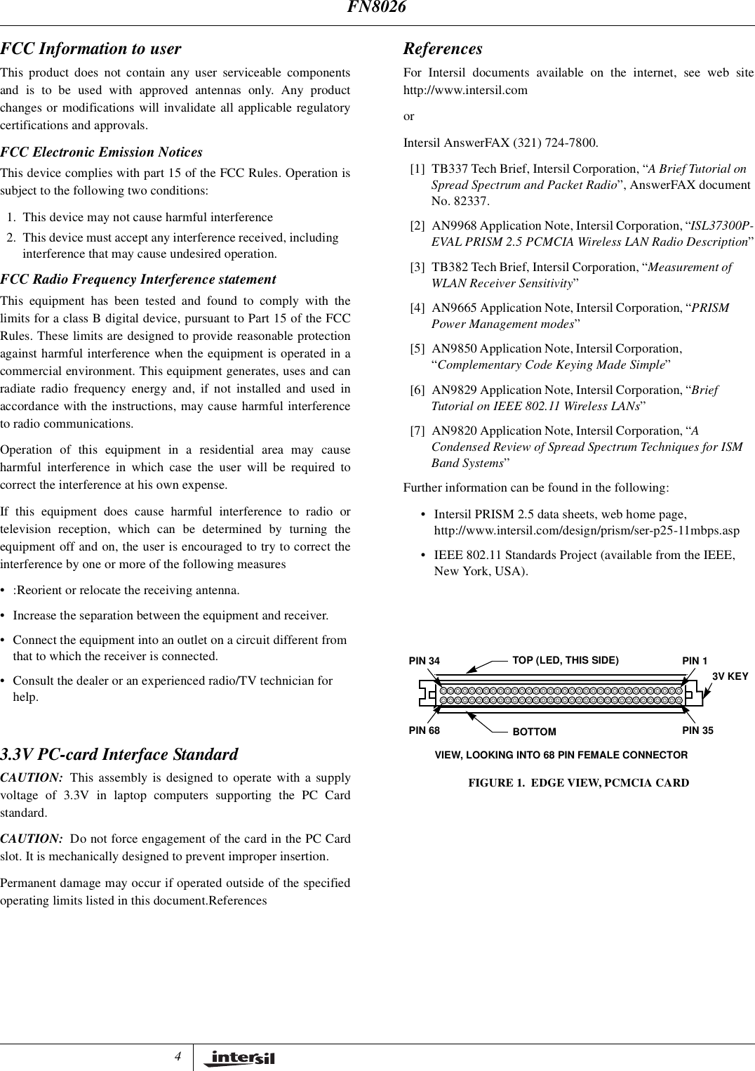 4FCC Information to userThis product does not contain any user serviceable componentsand is to be used with approved antennas only. Any productchanges or modifications will invalidate all applicable regulatorycertifications and approvals.FCC Electronic Emission NoticesThis device complies with part 15 of the FCC Rules. Operation issubject to the following two conditions:1. This device may not cause harmful interference2. This device must accept any interference received, includinginterference that may cause undesired operation.FCC Radio Frequency Interference statementThis equipment has been tested and found to comply with thelimits for a class B digital device, pursuant to Part 15 of the FCCRules. These limits are designed to provide reasonable protectionagainst harmful interference when the equipment is operated in acommercial environment. This equipment generates, uses and canradiate radio frequency energy and, if not installed and used inaccordance with the instructions, may cause harmful interferenceto radio communications.Operation of this equipment in a residential area may causeharmful interference in which case the user will be required tocorrect the interference at his own expense.If this equipment does cause harmful interference to radio ortelevision reception, which can be determined by turning theequipment off and on, the user is encouraged to try to correct theinterference by one or more of the following measures&bull; :Reorient or relocate the receiving antenna.&bull; Increase the separation between the equipment and receiver.&bull; Connect the equipment into an outlet on a circuit different fromthat to which the receiver is connected.&bull; Consult the dealer or an experienced radio/TV technician forhelp.3.3V PC-card Interface StandardCAUTION: This assembly is designed to operate with a supplyvoltage of 3.3V in laptop computers supporting the PC Cardstandard.CAUTION: Do not force engagement of the card in the PC Cardslot. It is mechanically designed to prevent improper insertion.Permanent damage may occur if operated outside of the specifiedoperating limits listed in this document.ReferencesReferencesFor Intersil documents available on the internet, see web sitehttp://www.intersil.comorIntersil AnswerFAX (321) 724-7800.[1] TB337 Tech Brief, Intersil Corporation, &ldquo;A Brief Tutorial onSpread Spectrum and Packet Radio&rdquo;, AnswerFAX documentNo. 82337.[2] AN9968 Application Note, Intersil Corporation, &ldquo;ISL37300P-EVAL PRISM 2.5 PCMCIA Wireless LAN Radio Description&rdquo;[3] TB382 Tech Brief, Intersil Corporation, &ldquo;Measurement ofWLAN Receiver Sensitivity&rdquo;[4] AN9665 Application Note, Intersil Corporation, &ldquo;PRISMPower Management modes&rdquo;[5] AN9850 Application Note, Intersil Corporation,&ldquo;Complementary Code Keying Made Simple&rdquo;[6] AN9829 Application Note, Intersil Corporation, &ldquo;BriefTutorial on IEEE 802.11 Wireless LANs&rdquo;[7] AN9820 Application Note, Intersil Corporation, &ldquo;ACondensed Review of Spread Spectrum Techniques for ISMBand Systems&rdquo;Further information can be found in the following:&bull; Intersil PRISM 2.5 data sheets, web home page,http://www.intersil.com/design/prism/ser-p25-11mbps.asp&bull; IEEE 802.11 Standards Project (available from the IEEE,New York, USA).PIN 1PIN 35PIN 34PIN 68TOP (LED, THIS SIDE)BOTTOMVIEW, LOOKING INTO 68 PIN FEMALE CONNECTOR3V KEYFIGURE 1. EDGE VIEW, PCMCIA CARDFN8026