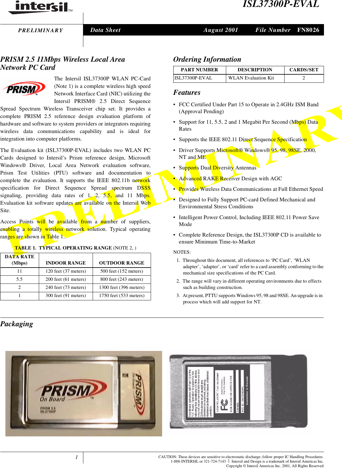 1TMFile Number FN8026CAUTION: These devices are sensitive to electrostatic discharge; follow proper IC Handling Procedures.1-888-INTERSIL or 321-724-7143 |Intersil and Design is a trademark of Intersil Americas Inc.Copyright &copy; Intersil Americas Inc. 2001, All Rights ReservedPRELIMINARYISL37300P-EVALPRISM 2.5 11Mbps Wireless Local AreaNetwork PC CardThe Intersil ISL37300P WLAN PC-Card(Note 1) is a complete wireless high speedNetwork Interface Card (NIC) utilizing theIntersil PRISM&reg; 2.5 Direct SequenceSpread Spectrum Wireless Transceiver chip set. It provides acomplete PRISM 2.5 reference design evaluation platform ofhardware and software to system providers or integrators requiringwireless data communications capability and is ideal forintegration into computer platforms.The Evaluation kit (ISL37300P-EVAL) includes two WLAN PCCards designed to Intersil&rsquo;s Prism reference design, MicrosoftWindows&reg; Driver, Local Area Network evaluation software,Prism Test Utilities (PTU) software and documentation tocomplete the evaluation. It supports the IEEE 802.11b networkspecification for Direct Sequence Spread spectrum DSSSsignaling, providing data rates of 1, 2, 5.5, and 11 Mbps.Evaluation kit software updates are available on the Intersil WebSite.Access Points will be available from a number of suppliers,enabling a totally wireless network solution. Typical operatingranges are shown in Table 1..Features&bull; FCC Certified Under Part 15 to Operate in 2.4GHz ISM Band(Approval Pending)&bull; Support for 11, 5.5, 2 and 1 Megabit Per Second (Mbps) DataRates&bull; Supports the lEEE 802.11 Direct Sequence Specification&bull; Driver Supports Microsoft&reg; Windows&reg; 95, 98, 98SE, 2000,NT and ME&bull; Supports Dual Diversity Antennas&bull; Advanced RAKE Receiver Design with AGC&bull; Provides Wireless Data Communications at Full Ethernet Speed&bull; Designed to Fully Support PC-card Defined Mechanical andEnvironmental Stress Conditions&bull; Intelligent Power Control, Including IEEE 802.11 Power SaveMode&bull; Complete Reference Design, the ISL37300P CD is available toensure Minimum Time-to-MarketNOTES:1. Throughout this document, all references to &lsquo;PC Card&rsquo;, &lsquo;WLANadapter&rsquo;, &lsquo;adapter&rsquo;, or &lsquo;card&rsquo; refer to a card assembly conforming to themechanical size specifications of the PC Card.2. The range will vary in different operating environments due to effectssuch as building construction.3. At present, PTTU supports Windows 95, 98 and 98SE. An upgrade is inprocess which will add support for NT.PackagingTABLE 1. TYPICAL OPERATING RANGE (NOTE 2, )DATA RATE(Mbps) INDOOR RANGE OUTDOOR RANGE11 120 feet (37 meters) 500 feet (152 meters)5.5 200 feet (61 meters) 800 feet (243 meters)2 240 feet (73 meters) 1300 feet (396 meters)1 300 feet (91 meters) 1750 feet (533 meters)Ordering InformationPART NUMBER DESCRIPTION CARDS/SETISL37300P-EVAL WLAN Evaluation Kit 2Data Sheet August 2001tlejecthow()atoCIareeOesCWar