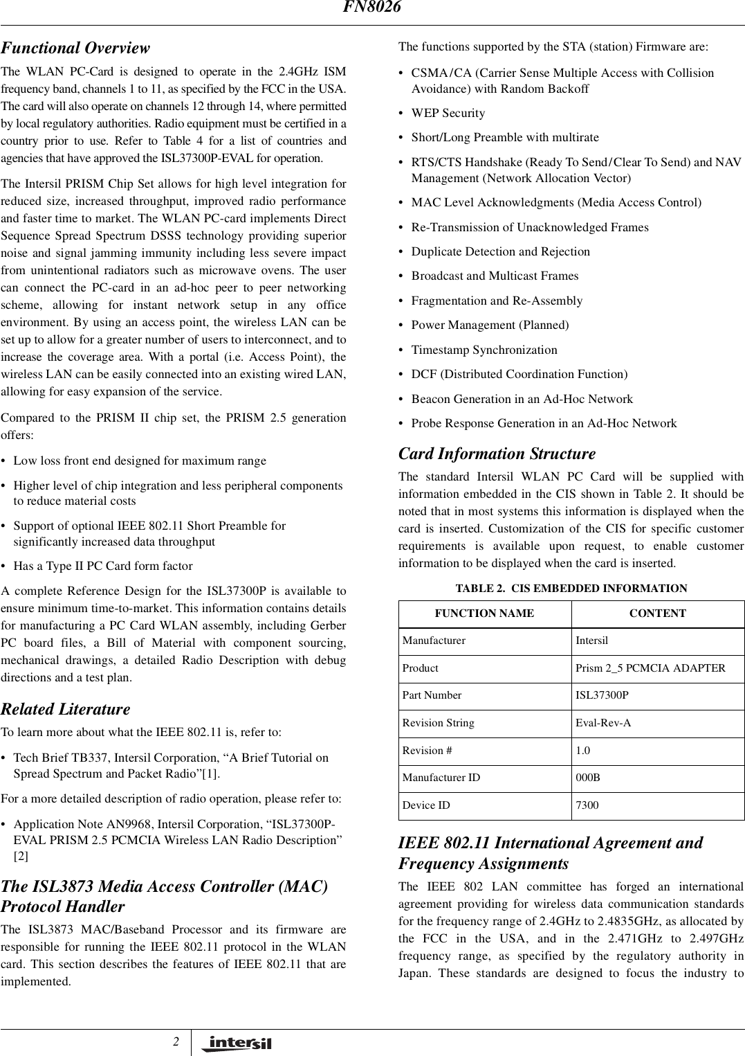 2Functional OverviewThe WLAN PC-Card is designed to operate in the 2.4GHz ISMfrequency band, channels 1 to 11, as specified by the FCC in the USA.The card will also operate on channels 12 through 14, where permittedby local regulatory authorities. Radio equipment must be certified in acountry prior to use. Refer to Table 4 for a list of countries andagencies that have approved the ISL37300P-EVAL for operation.The Intersil PRISM Chip Set allows for high level integration forreduced size, increased throughput, improved radio performanceand faster time to market. The WLAN PC-card implements DirectSequence Spread Spectrum DSSS technology providing superiornoise and signal jamming immunity including less severe impactfrom unintentional radiators such as microwave ovens. The usercan connect the PC-card in an ad-hoc peer to peer networkingscheme, allowing for instant network setup in any officeenvironment. By using an access point, the wireless LAN can beset up to allow for a greater number of users to interconnect, and toincrease the coverage area. With a portal (i.e. Access Point), thewireless LAN can be easily connected into an existing wired LAN,allowing for easy expansion of the service.Compared to the PRISM II chip set, the PRISM 2.5 generationoffers:&bull; Low loss front end designed for maximum range&bull; Higher level of chip integration and less peripheral componentsto reduce material costs&bull; Support of optional IEEE 802.11 Short Preamble forsignificantly increased data throughput&bull; Has a Type II PC Card form factorA complete Reference Design for the ISL37300P is available toensure minimum time-to-market. This information contains detailsfor manufacturing a PC Card WLAN assembly, including GerberPC board files, a Bill of Material with component sourcing,mechanical drawings, a detailed Radio Description with debugdirections and a test plan.Related LiteratureTo learn more about what the IEEE 802.11 is, refer to:&bull; Tech Brief TB337, Intersil Corporation, &ldquo;A Brief Tutorial onSpread Spectrum and Packet Radio&rdquo;[1].For a more detailed description of radio operation, please refer to:&bull; Application Note AN9968, Intersil Corporation, &ldquo;ISL37300P-EVAL PRISM 2.5 PCMCIA Wireless LAN Radio Description&rdquo;[2]The ISL3873 Media Access Controller (MAC)Protocol HandlerThe ISL3873 MAC/Baseband Processor and its firmware areresponsible for running the IEEE 802.11 protocol in the WLANcard. This section describes the features of IEEE 802.11 that areimplemented.The functions supported by the STA (station) Firmware are:&bull; CSMA/CA (Carrier Sense Multiple Access with CollisionAvoidance) with Random Backoff&bull;WEPSecurity&bull; Short/Long Preamble with multirate&bull; RTS/CTS Handshake (Ready To Send/Clear To Send) and NAVManagement (Network Allocation Vector)&bull; MAC Level Acknowledgments (Media Access Control)&bull; Re-Transmission of Unacknowledged Frames&bull; Duplicate Detection and Rejection&bull; Broadcast and Multicast Frames&bull; Fragmentation and Re-Assembly&bull; Power Management (Planned)&bull; Timestamp Synchronization&bull; DCF (Distributed Coordination Function)&bull; Beacon Generation in an Ad-Hoc Network&bull; Probe Response Generation in an Ad-Hoc NetworkCard Information StructureThe standard Intersil WLAN PC Card will be supplied withinformation embedded in the CIS shown in Table 2. It should benoted that in most systems this information is displayed when thecard is inserted. Customization of the CIS for specific customerrequirements is available upon request, to enable customerinformation to be displayed when the card is inserted.IEEE 802.11 International Agreement andFrequency AssignmentsThe IEEE 802 LAN committee has forged an internationalagreement providing for wireless data communication standardsfor the frequency range of 2.4GHz to 2.4835GHz, as allocated bythe FCC in the USA, and in the 2.471GHz to 2.497GHzfrequency range, as specified by the regulatory authority inJapan. These standards are designed to focus the industry toTABLE 2. CIS EMBEDDED INFORMATIONFUNCTION NAME CONTENTManufacturer IntersilProduct Prism 2_5 PCMCIA ADAPTERPart Number ISL37300PRevision String Eval-Rev-ARevision # 1.0Manufacturer ID 000BDevice ID 7300FN8026