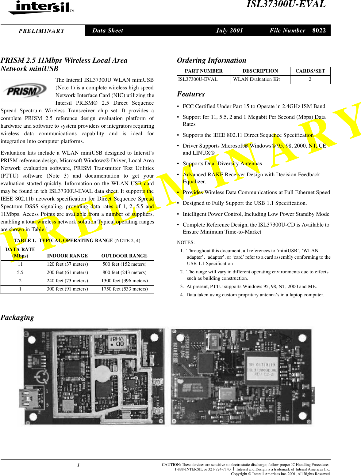 1TMPRELIMINARYFile Number 8022CAUTION: These devices are sensitive to electrostatic discharge; follow proper IC Handling Procedures.1-888-INTERSIL or 321-724-7143 |Intersil and Design is a trademark of Intersil Americas Inc.Copyright &copy; Intersil Americas Inc. 2001, All Rights ReservedPRELIMINARYISL37300U-EVALPRISM 2.5 11Mbps Wireless Local Area Network miniUSBThe Intersil ISL37300U WLAN miniUSB(Note 1) is a complete wireless high speedNetwork Interface Card (NIC) utilizing theIntersil PRISM&reg; 2.5 Direct SequenceSpread Spectrum Wireless Transceiver chip set. It provides acomplete PRISM 2.5 reference design evaluation platform ofhardware and software to system providers or integrators requiringwireless data communications capability and is ideal forintegration into computer platforms.Evaluation kits include a WLAN miniUSB designed to Intersil&rsquo;sPRISM reference design, Microsoft Windows&reg; Driver, Local AreaNetwork evaluation software, PRISM Transmitter Test Utilities(PTTU) software (Note 3) and documentation to get yourevaluation started quickly. Information on the WLAN USB cardmay be found in teh ISL37300U-EVAL data sheet. It supports theIEEE 802.11b network specification for Direct Sequence SpreadSpectrum DSSS signaling, providing data rates of 1, 2, 5.5 and11Mbps. Access Points are available from a number of suppliers,enabling a total wireless network solution Typical operating rangesare shown in Table 1..Features&bull; FCC Certified Under Part 15 to Operate in 2.4GHz ISM Band &bull; Support for 11, 5.5, 2 and 1 Megabit Per Second (Mbps) Data Rates&bull; Supports the lEEE 802.11 Direct Sequence Specification&bull; Driver Supports Microsoft&reg; Windows&reg; 95, 98, 2000, NT, CE and LINUX&reg;&bull; Supports Dual Diversity Antennas&bull; Advanced RAKE Receiver Design with Decision Feedback Equalizer.&bull; Provides Wireless Data Communications at Full Ethernet Speed&bull; Designed to Fully Support the USB 1.1 Specification.&bull; Intelligent Power Control, Including Low Power Standby Mode&bull; Complete Reference Design, the ISL37300U-CD is Available to Ensure Minimum Time-to-MarketNOTES:1. Throughout this document, all references to &lsquo;miniUSB&rsquo;, &lsquo;WLAN adapter&rsquo;, &lsquo;adapter&rsquo;, or &lsquo;card&rsquo; refer to a card assembly conforming to theUSB 1.1 Specification2. The range will vary in different operating environments due to effects such as building construction.3. At present, PTTU supports Windows 95, 98, NT, 2000 and ME.4. Data taken using custom propritary antenna&rsquo;s in a laptop computer.PackagingTABLE 1. TYPICAL OPERATING RANGE (NOTE 2, 4)DATA RATE (Mbps) INDOOR RANGE  OUTDOOR RANGE11 120 feet (37 meters) 500 feet (152 meters)5.5 200 feet (61 meters) 800 feet (243 meters)2 240 feet (73 meters) 1300 feet (396 meters)1 300 feet (91 meters) 1750 feet (533 meters)Ordering InformationPART NUMBER DESCRIPTION CARDS/SETISL37300U-EVAL  WLAN Evaluation Kit 2Data Sheet July 2001tle jechow ()atoCI aree OesCW ar