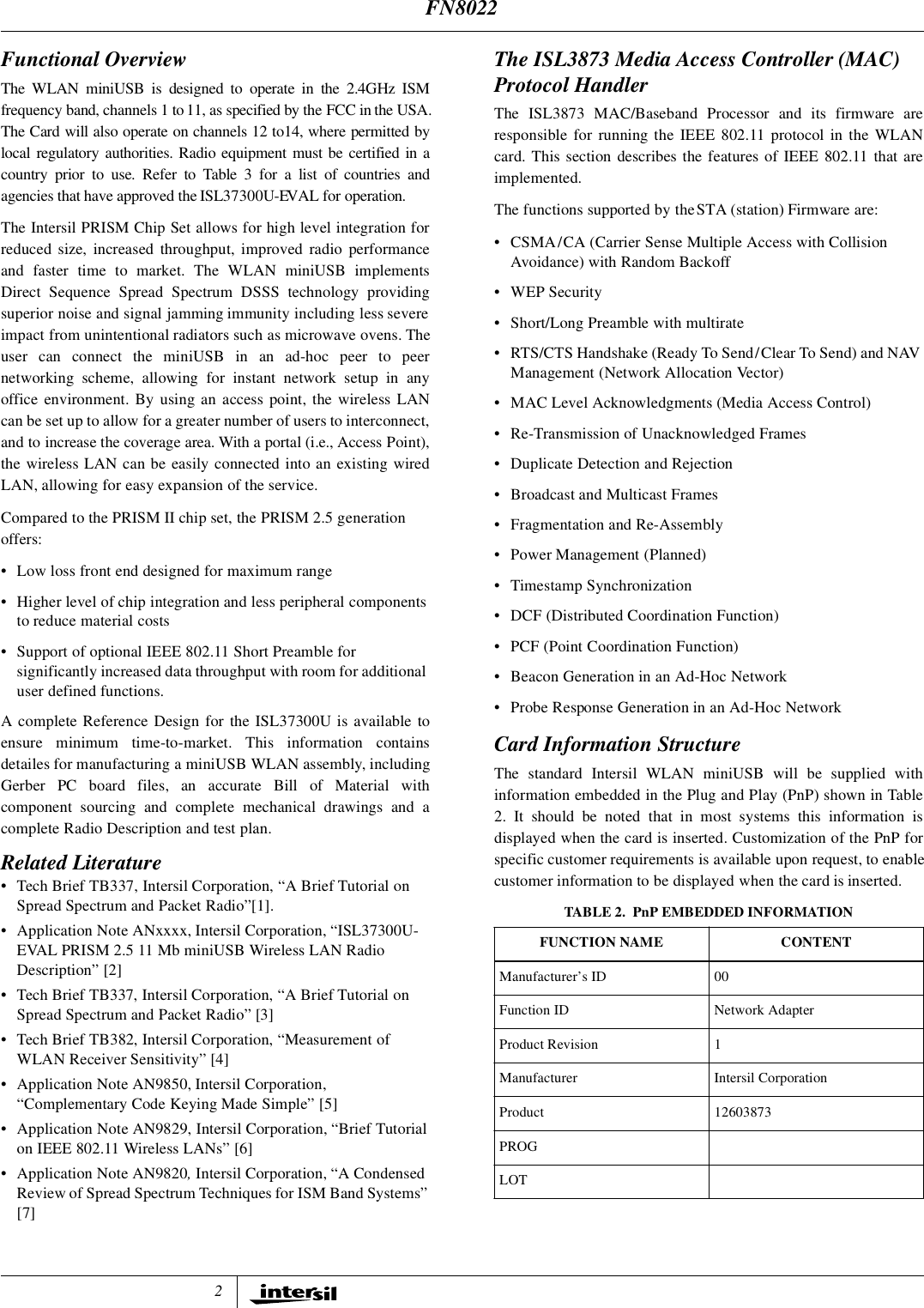 2Functional OverviewThe WLAN miniUSB is designed to operate in the 2.4GHz ISMfrequency band, channels 1 to 11, as specified by the FCC in the USA.The Card will also operate on channels 12 to14, where permitted bylocal regulatory authorities. Radio equipment must be certified in acountry prior to use. Refer to Table 3 for a list of countries andagencies that have approved the ISL37300U-EVAL for operation.The Intersil PRISM Chip Set allows for high level integration forreduced size, increased throughput, improved radio performanceand faster time to market. The WLAN miniUSB implementsDirect Sequence Spread Spectrum DSSS technology providingsuperior noise and signal jamming immunity including less severeimpact from unintentional radiators such as microwave ovens. Theuser can connect the miniUSB in an ad-hoc peer to peernetworking scheme, allowing for instant network setup in anyoffice environment. By using an access point, the wireless LANcan be set up to allow for a greater number of users to interconnect,and to increase the coverage area. With a portal (i.e., Access Point),the wireless LAN can be easily connected into an existing wiredLAN, allowing for easy expansion of the service.Compared to the PRISM II chip set, the PRISM 2.5 generation offers:&bull; Low loss front end designed for maximum range&bull; Higher level of chip integration and less peripheral components to reduce material costs&bull; Support of optional IEEE 802.11 Short Preamble for significantly increased data throughput with room for additional user defined functions.A complete Reference Design for the ISL37300U is available toensure minimum time-to-market. This information containsdetailes for manufacturing a miniUSB WLAN assembly, includingGerber PC board files, an accurate Bill of Material withcomponent sourcing and complete mechanical drawings and acomplete Radio Description and test plan. Related Literature&bull; Tech Brief TB337, Intersil Corporation, &ldquo;A Brief Tutorial on Spread Spectrum and Packet Radio&rdquo;[1].&bull; Application Note ANxxxx, Intersil Corporation, &ldquo;ISL37300U-EVAL PRISM 2.5 11 Mb miniUSB Wireless LAN Radio Description&rdquo; [2]&bull; Tech Brief TB337, Intersil Corporation, &ldquo;A Brief Tutorial on Spread Spectrum and Packet Radio&rdquo; [3]&bull; Tech Brief TB382, Intersil Corporation, &ldquo;Measurement of WLAN Receiver Sensitivity&rdquo; [4]&bull; Application Note AN9850, Intersil Corporation, &ldquo;Complementary Code Keying Made Simple&rdquo; [5]&bull; Application Note AN9829, Intersil Corporation, &ldquo;Brief Tutorial on IEEE 802.11 Wireless LANs&rdquo; [6]&bull; Application Note AN9820, Intersil Corporation, &ldquo;A Condensed Review of Spread Spectrum Techniques for ISM Band Systems&rdquo; [7]The ISL3873 Media Access Controller (MAC) Protocol HandlerThe ISL3873 MAC/Baseband Processor and its firmware areresponsible for running the IEEE 802.11 protocol in the WLANcard. This section describes the features of IEEE 802.11 that areimplemented.The functions supported by the STA (station) Firmware are:&bull; CSMA/CA (Carrier Sense Multiple Access with Collision Avoidance) with Random Backoff&bull;WEP Security&bull; Short/Long Preamble with multirate&bull; RTS/CTS Handshake (Ready To Send/Clear To Send) and NAV Management (Network Allocation Vector)&bull; MAC Level Acknowledgments (Media Access Control)&bull; Re-Transmission of Unacknowledged Frames&bull; Duplicate Detection and Rejection&bull; Broadcast and Multicast Frames&bull; Fragmentation and Re-Assembly&bull; Power Management (Planned)&bull; Timestamp Synchronization&bull; DCF (Distributed Coordination Function)&bull; PCF (Point Coordination Function)&bull; Beacon Generation in an Ad-Hoc Network&bull; Probe Response Generation in an Ad-Hoc NetworkCard Information StructureThe standard Intersil WLAN miniUSB will be supplied withinformation embedded in the Plug and Play (PnP) shown in Table2. It should be noted that in most systems this information isdisplayed when the card is inserted. Customization of the PnP forspecific customer requirements is available upon request, to enablecustomer information to be displayed when the card is inserted.TABLE 2. PnP EMBEDDED INFORMATIONFUNCTION NAME CONTENTManufacturer&rsquo;s ID 00Function ID Network AdapterProduct Revision 1Manufacturer Intersil CorporationProduct 12603873PROGLOTFN8022