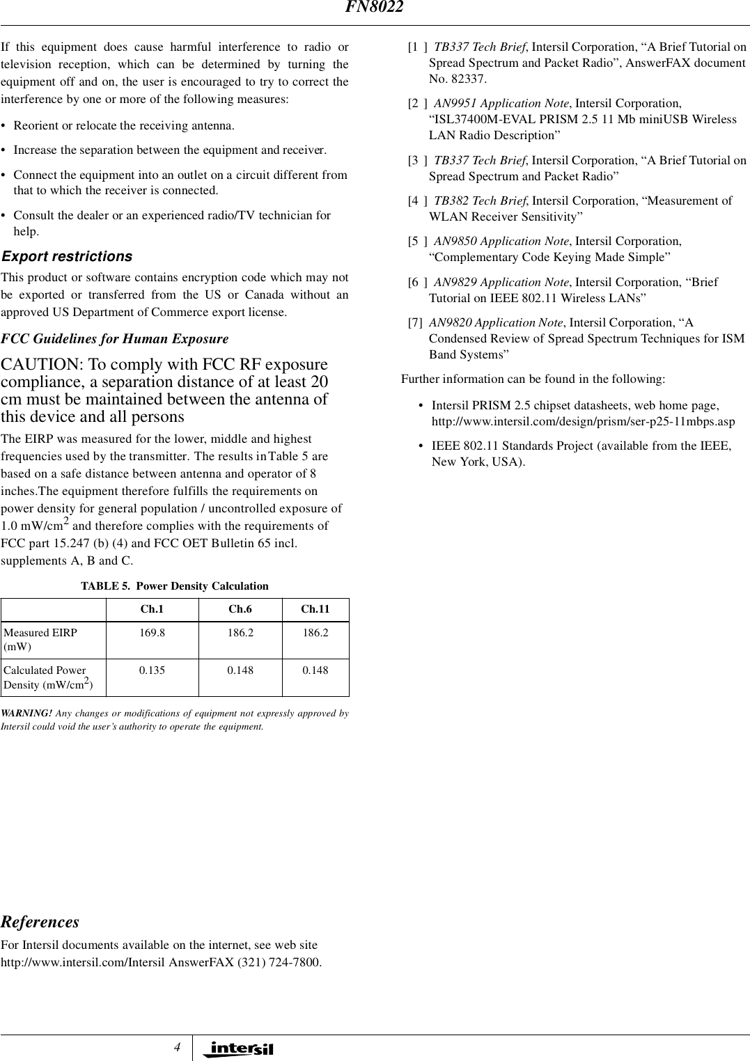 4If this equipment does cause harmful interference to radio ortelevision reception, which can be determined by turning theequipment off and on, the user is encouraged to try to correct theinterference by one or more of the following measures:&bull; Reorient or relocate the receiving antenna.&bull; Increase the separation between the equipment and receiver.&bull; Connect the equipment into an outlet on a circuit different from that to which the receiver is connected.&bull; Consult the dealer or an experienced radio/TV technician for help.Export restrictionsThis product or software contains encryption code which may notbe exported or transferred from the US or Canada without anapproved US Department of Commerce export license.FCC Guidelines for Human ExposureCAUTION: To comply with FCC RF exposure compliance, a separation distance of at least 20 cm must be maintained between the antenna of this device and all personsThe EIRP was measured for the lower, middle and highest frequencies used by the transmitter. The results in Table 5 are based on a safe distance between antenna and operator of 8 inches.The equipment therefore fulfills the requirements on power density for general population / uncontrolled exposure of 1.0 mW/cm2 and therefore complies with the requirements of FCC part 15.247 (b) (4) and FCC OET Bulletin 65 incl. supplements A, B and C. WARNING! Any changes or modifications of equipment not expressly approved byIntersil could void the user&rsquo;s authority to operate the equipment.ReferencesFor Intersil documents available on the internet, see web sitehttp://www.intersil.com/Intersil AnswerFAX (321) 724-7800.[1 ] TB337 Tech Brief, Intersil Corporation, &ldquo;A Brief Tutorial on Spread Spectrum and Packet Radio&rdquo;, AnswerFAX document No. 82337.[2 ] AN9951 Application Note, Intersil Corporation, &ldquo;ISL37400M-EVAL PRISM 2.5 11 Mb miniUSB Wireless LAN Radio Description&rdquo;[3 ] TB337 Tech Brief, Intersil Corporation, &ldquo;A Brief Tutorial on Spread Spectrum and Packet Radio&rdquo;[4 ] TB382 Tech Brief, Intersil Corporation, &ldquo;Measurement of WLAN Receiver Sensitivity&rdquo;[5 ] AN9850 Application Note, Intersil Corporation, &ldquo;Complementary Code Keying Made Simple&rdquo;[6 ] AN9829 Application Note, Intersil Corporation, &ldquo;Brief Tutorial on IEEE 802.11 Wireless LANs&rdquo;[7] AN9820 Application Note, Intersil Corporation, &ldquo;A Condensed Review of Spread Spectrum Techniques for ISM Band Systems&rdquo;Further information can be found in the following:&bull; Intersil PRISM 2.5 chipset datasheets, web home page, http://www.intersil.com/design/prism/ser-p25-11mbps.asp&bull; IEEE 802.11 Standards Project (available from the IEEE, New York, USA).TABLE 5. Power Density CalculationCh.1 Ch.6 Ch.11Measured EIRP(mW)169.8 186.2 186.2Calculated Power Density (mW/cm2)0.135 0.148 0.148FN8022