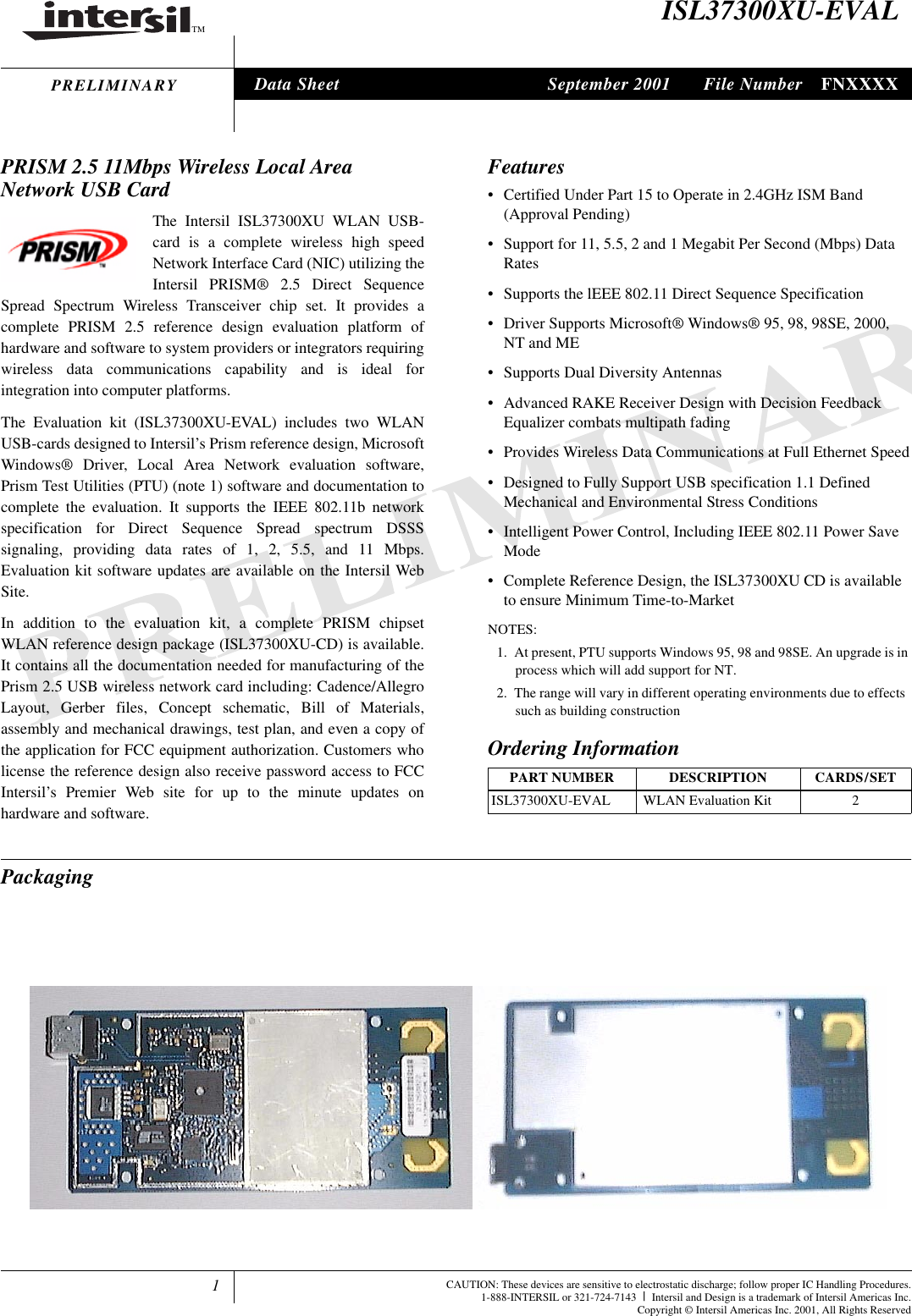 1TMFile Number FNXXXXCAUTION: These devices are sensitive to electrostatic discharge; follow proper IC Handling Procedures.1-888-INTERSIL or 321-724-7143 |Intersil and Design is a trademark of Intersil Americas Inc.Copyright &copy; Intersil Americas Inc. 2001, All Rights ReservedPRELIMINARYISL37300XU-EVALPRISM 2.5 11Mbps Wireless Local Area Network USB CardThe Intersil ISL37300XU WLAN USB-card is a complete wireless high speedNetwork Interface Card (NIC) utilizing theIntersil PRISM&reg; 2.5 Direct SequenceSpread Spectrum Wireless Transceiver chip set. It provides acomplete PRISM 2.5 reference design evaluation platform ofhardware and software to system providers or integrators requiringwireless data communications capability and is ideal forintegration into computer platforms.The Evaluation kit (ISL37300XU-EVAL) includes two WLANUSB-cards designed to Intersil&rsquo;s Prism reference design, MicrosoftWindows&reg; Driver, Local Area Network evaluation software,Prism Test Utilities (PTU) (note 1) software and documentation tocomplete the evaluation. It supports the IEEE 802.11b networkspecification for Direct Sequence Spread spectrum DSSSsignaling, providing data rates of 1, 2, 5.5, and 11 Mbps.Evaluation kit software updates are available on the Intersil WebSite.In addition to the evaluation kit, a complete PRISM chipsetWLAN reference design package (ISL37300XU-CD) is available.It contains all the documentation needed for manufacturing of thePrism 2.5 USB wireless network card including: Cadence/AllegroLayout, Gerber files, Concept schematic, Bill of Materials,assembly and mechanical drawings, test plan, and even a copy ofthe application for FCC equipment authorization. Customers wholicense the reference design also receive password access to FCCIntersil&rsquo;s Premier Web site for up to the minute updates onhardware and software.Features&bull; Certified Under Part 15 to Operate in 2.4GHz ISM Band (Approval Pending)&bull; Support for 11, 5.5, 2 and 1 Megabit Per Second (Mbps) Data Rates&bull; Supports the lEEE 802.11 Direct Sequence Specification&bull; Driver Supports Microsoft&reg; Windows&reg; 95, 98, 98SE, 2000, NT and ME&bull; Supports Dual Diversity Antennas&bull; Advanced RAKE Receiver Design with Decision Feedback Equalizer combats multipath fading&bull; Provides Wireless Data Communications at Full Ethernet Speed&bull; Designed to Fully Support USB specification 1.1 Defined Mechanical and Environmental Stress Conditions&bull; Intelligent Power Control, Including IEEE 802.11 Power Save Mode&bull; Complete Reference Design, the ISL37300XU CD is available to ensure Minimum Time-to-MarketNOTES:1. At present, PTU supports Windows 95, 98 and 98SE. An upgrade is in process which will add support for NT.2. The range will vary in different operating environments due to effects such as building construction PackagingOrdering InformationPART NUMBER DESCRIPTION CARDS/SETISL37300XU-EVAL  WLAN Evaluation Kit 2Data Sheet September 2001tle jechow ()atoCI aree OesCW ar