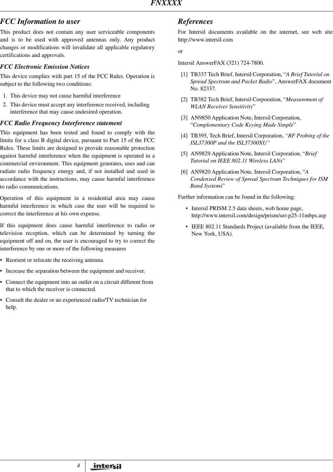 4FCC Information to userThis product does not contain any user serviceable componentsand is to be used with approved antennas only. Any productchanges or modifications will invalidate all applicable regulatorycertifications and approvals.FCC Electronic Emission NoticesThis device complies with part 15 of the FCC Rules. Operation issubject to the following two conditions:1. This device may not cause harmful interference2. This device must accept any interference received, including interference that may cause undesired operation.FCC Radio Frequency Interference statementThis equipment has been tested and found to comply with thelimits for a class B digital device, pursuant to Part 15 of the FCCRules. These limits are designed to provide reasonable protectionagainst harmful interference when the equipment is operated in acommercial environment. This equipment generates, uses and canradiate radio frequency energy and, if not installed and used inaccordance with the instructions, may cause harmful interferenceto radio communications.Operation of this equipment in a residential area may causeharmful interference in which case the user will be required tocorrect the interference at his own expense.If this equipment does cause harmful interference to radio ortelevision reception, which can be determined by turning theequipment off and on, the user is encouraged to try to correct theinterference by one or more of the following measures&bull;Reorient or relocate the receiving antenna.&bull;Increase the separation between the equipment and receiver.&bull;Connect the equipment into an outlet on a circuit different from that to which the receiver is connected.&bull;Consult the dealer or an experienced radio/TV technician for help.ReferencesFor Intersil documents available on the internet, see web sitehttp://www.intersil.com or Intersil AnswerFAX (321) 724-7800.[1] TB337 Tech Brief, Intersil Corporation, &ldquo;A Brief Tutorial on Spread Spectrum and Packet Radio&rdquo;, AnswerFAX document No. 82337.[2] TB382 Tech Brief, Intersil Corporation, &ldquo;Measurement of WLAN Receiver Sensitivity&rdquo;[3] AN9850 Application Note, Intersil Corporation, &ldquo;Complementary Code Keying Made Simple&rdquo;[4] TB395, Tech Brief, Intersil Corporation, &ldquo;RF Probing of the ISL37300P and the ISL37300XU&rdquo;[5] AN9829 Application Note, Intersil Corporation, &ldquo;Brief Tutorial on IEEE 802.11 Wireless LANs&rdquo;[6] AN9820 Application Note, Intersil Corporation, &ldquo;A Condensed Review of Spread Spectrum Techniques for ISM Band Systems&rdquo;Further information can be found in the following:&bull;Intersil PRISM 2.5 data sheets, web home page, http://www.intersil.com/design/prism/ser-p25-11mbps.asp&bull;IEEE 802.11 Standards Project (available from the IEEE, New York, USA).FNXXXX