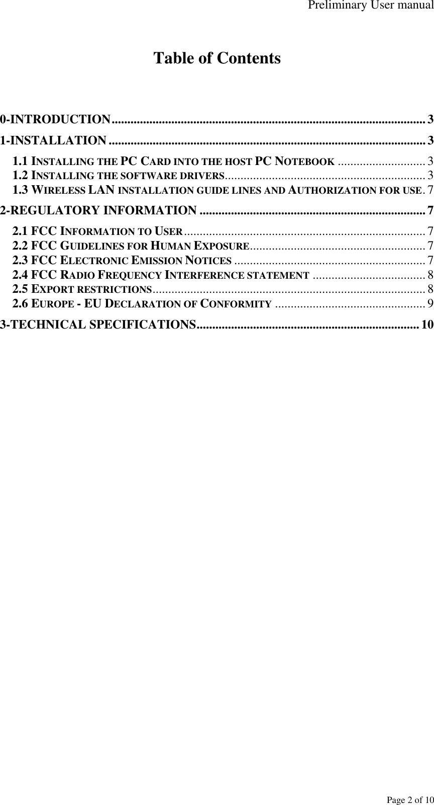 Preliminary User manual     Page 2 of 10  Table of Contents   0-INTRODUCTION....................................................................................................3 1-INSTALLATION ..................................................................................................... 3 1.1 INSTALLING THE PC CARD INTO THE HOST PC NOTEBOOK ............................3 1.2 INSTALLING THE SOFTWARE DRIVERS................................................................ 3 1.3 WIRELESS LAN INSTALLATION GUIDE LINES AND AUTHORIZATION FOR USE.7 2-REGULATORY INFORMATION ........................................................................7 2.1 FCC INFORMATION TO USER............................................................................. 7 2.2 FCC GUIDELINES FOR HUMAN EXPOSURE........................................................ 7 2.3 FCC ELECTRONIC EMISSION NOTICES ............................................................. 7 2.4 FCC RADIO FREQUENCY INTERFERENCE STATEMENT ....................................8 2.5 EXPORT RESTRICTIONS.......................................................................................8 2.6 EUROPE - EU DECLARATION OF CONFORMITY ................................................ 9 3-TECHNICAL SPECIFICATIONS....................................................................... 10  