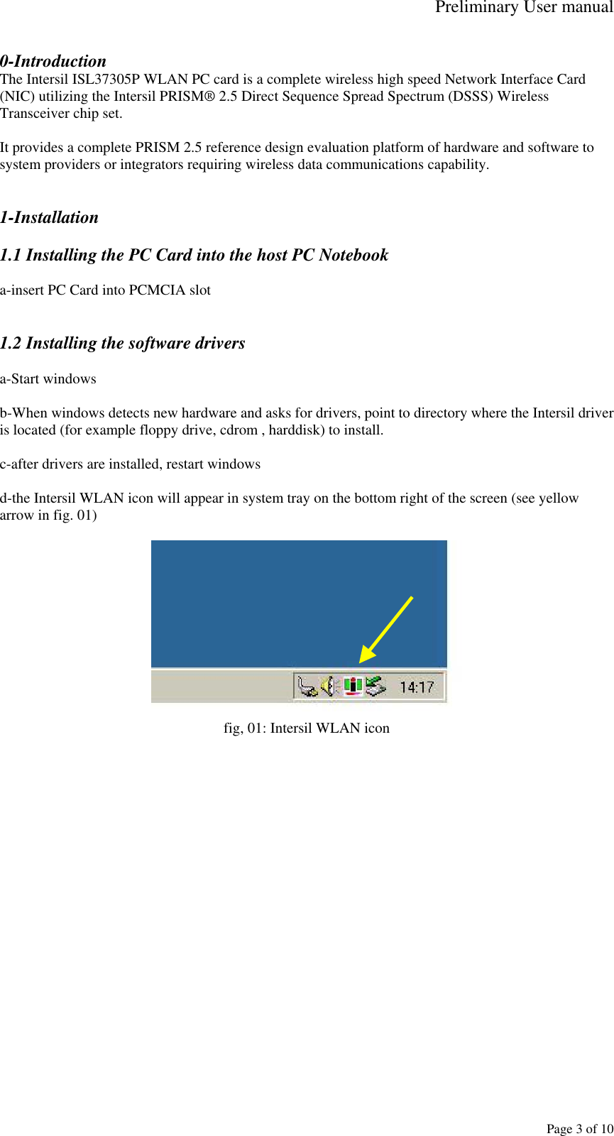 Preliminary User manual     Page 3 of 10 0-Introduction The Intersil ISL37305P WLAN PC card is a complete wireless high speed Network Interface Card (NIC) utilizing the Intersil PRISM&reg; 2.5 Direct Sequence Spread Spectrum (DSSS) Wireless Transceiver chip set.   It provides a complete PRISM 2.5 reference design evaluation platform of hardware and software to system providers or integrators requiring wireless data communications capability.   1-Installation  1.1 Installing the PC Card into the host PC Notebook  a-insert PC Card into PCMCIA slot   1.2 Installing the software drivers  a-Start windows  b-When windows detects new hardware and asks for drivers, point to directory where the Intersil driver is located (for example floppy drive, cdrom , harddisk) to install.  c-after drivers are installed, restart windows  d-the Intersil WLAN icon will appear in system tray on the bottom right of the screen (see yellow arrow in fig. 01)   fig, 01: Intersil WLAN icon  