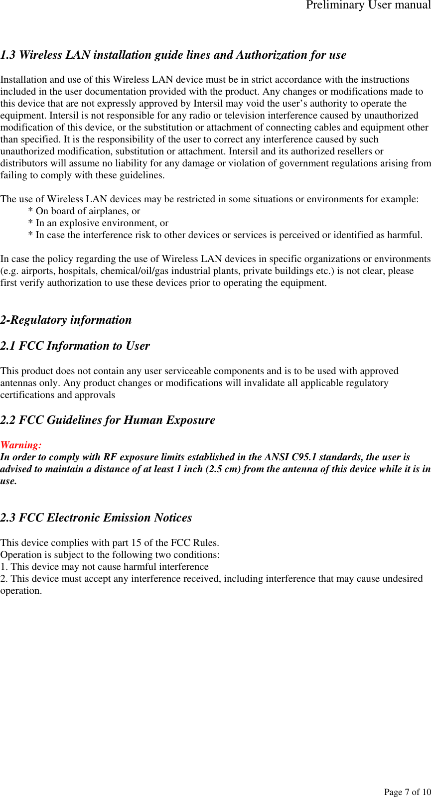 Preliminary User manual     Page 7 of 10  1.3 Wireless LAN installation guide lines and Authorization for use  Installation and use of this Wireless LAN device must be in strict accordance with the instructions included in the user documentation provided with the product. Any changes or modifications made to this device that are not expressly approved by Intersil may void the user&rsquo;s authority to operate the equipment. Intersil is not responsible for any radio or television interference caused by unauthorized modification of this device, or the substitution or attachment of connecting cables and equipment other than specified. It is the responsibility of the user to correct any interference caused by such unauthorized modification, substitution or attachment. Intersil and its authorized resellers or distributors will assume no liability for any damage or violation of government regulations arising from failing to comply with these guidelines.  The use of Wireless LAN devices may be restricted in some situations or environments for example: * On board of airplanes, or * In an explosive environment, or * In case the interference risk to other devices or services is perceived or identified as harmful.  In case the policy regarding the use of Wireless LAN devices in specific organizations or environments (e.g. airports, hospitals, chemical/oil/gas industrial plants, private buildings etc.) is not clear, please first verify authorization to use these devices prior to operating the equipment.   2-Regulatory information  2.1 FCC Information to User  This product does not contain any user serviceable components and is to be used with approved antennas only. Any product changes or modifications will invalidate all applicable regulatory certifications and approvals  2.2 FCC Guidelines for Human Exposure  Warning: In order to comply with RF exposure limits established in the ANSI C95.1 standards, the user is advised to maintain a distance of at least 1 inch (2.5 cm) from the antenna of this device while it is in use.   2.3 FCC Electronic Emission Notices  This device complies with part 15 of the FCC Rules. Operation is subject to the following two conditions: 1. This device may not cause harmful interference 2. This device must accept any interference received, including interference that may cause undesired operation.  