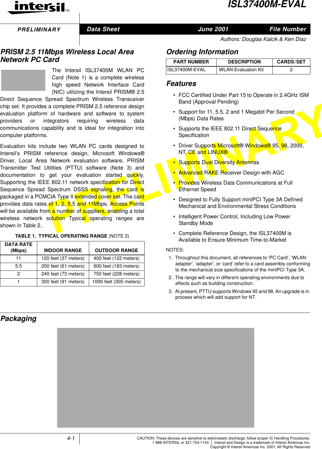 4-1TMFile NumberCAUTION: These devices are sensitive to electrostatic discharge; follow proper IC Handling Procedures.1-888-INTERSIL or 321-724-7143 |Intersil and Design is a trademark of Intersil Americas Inc.Copyright &copy; Intersil Americas Inc. 2001, All Rights ReservedPRELIMINARYISL37400M-EVALPRISM 2.5 11Mbps Wireless Local AreaNetwork PC CardThe Intersil ISL37400M WLAN PCCard (Note 1) is a complete wirelesshigh speed Network Interface Card(NIC) utilizing the Intersil PRISM&reg; 2.5Direct Sequence Spread Spectrum Wireless Transceiverchip set. It provides a complete PRISM 2.5 reference designevaluation platform of hardware and software to systemproviders or integrators requiring wireless datacommunications capability and is ideal for integration intocomputer platforms.Evaluation kits include two WLAN PC cards designed toIntersil&rsquo;s PRISM reference design, Microsoft Windows&reg;Driver, Local Area Network evaluation software, PRISMTransmitter Test Utilities (PTTU) software (Note 3) anddocumentation to get your evaluation started quickly.Supporting the IEEE 802.11 network specification for DirectSequence Spread Spectrum DSSS signaling, the card ispackaged in a PCMCIA Type II extended cover set. The cardprovides data rates of 1, 2, 5.5 and 11Mbps. Access Pointswill be available from a number of suppliers, enabling a totalwireless network solution Typical operating ranges areshown in Table 2..Features&bull; FCC Certified Under Part 15 to Operate in 2.4GHz ISMBand (Approval Pending)&bull; Support for 11, 5.5, 2 and 1 Megabit Per Second(Mbps) Data Rates&bull; Supports the lEEE 802.11 Direct SequenceSpecification&bull; Driver Supports Microsoft&reg; Windows&reg; 95, 98, 2000,NT, CE and LINUX&reg;&bull; Supports Dual Diversity Antennas&bull; Advanced RAKE Receiver Design with AGC&bull; Provides Wireless Data Communications at FullEthernet Speed&bull; Designed to Fully Support miniPCI Type 3A DefinedMechanical and Environmental Stress Conditions&bull; Intelligent Power Control, Including Low PowerStandby Mode&bull; Complete Reference Design, the ISL37400M isAvailable to Ensure Minimum Time-to-MarketNOTES:1. Throughout this document, all references to &lsquo;PC Card&rsquo;, &lsquo;WLANadapter&rsquo;, &lsquo;adapter&rsquo;, or &lsquo;card&rsquo; refer to a card assembly conformingto the mechanical size specifications of the miniPCI Type 3A.2. The range will vary in different operating environments due toeffects such as building construction.3. At present, PTTU supports Windows 95 and 98. An upgrade is inprocess which will add support for NT.PackagingTABLE 1. TYPICAL OPERATING RANGE (NOTE 2)DATA RATE(Mbps) INDOOR RANGE OUTDOOR RANGE11 120 feet (37 meters) 400 feet (122 meters)5.5 200 feet (61 meters) 600 feet (183 meters)2 240 feet (73 meters) 750 feet (228 meters)1 300 feet (91 meters) 1000 feet (305 meters)Ordering InformationPART NUMBER DESCRIPTION CARDS/SETISL37400M-EVAL WLAN Evaluation Kit 2Data Sheet June 2001Authors: Douglas Kalcik &amp; Ken Diazleecow()toIaresar