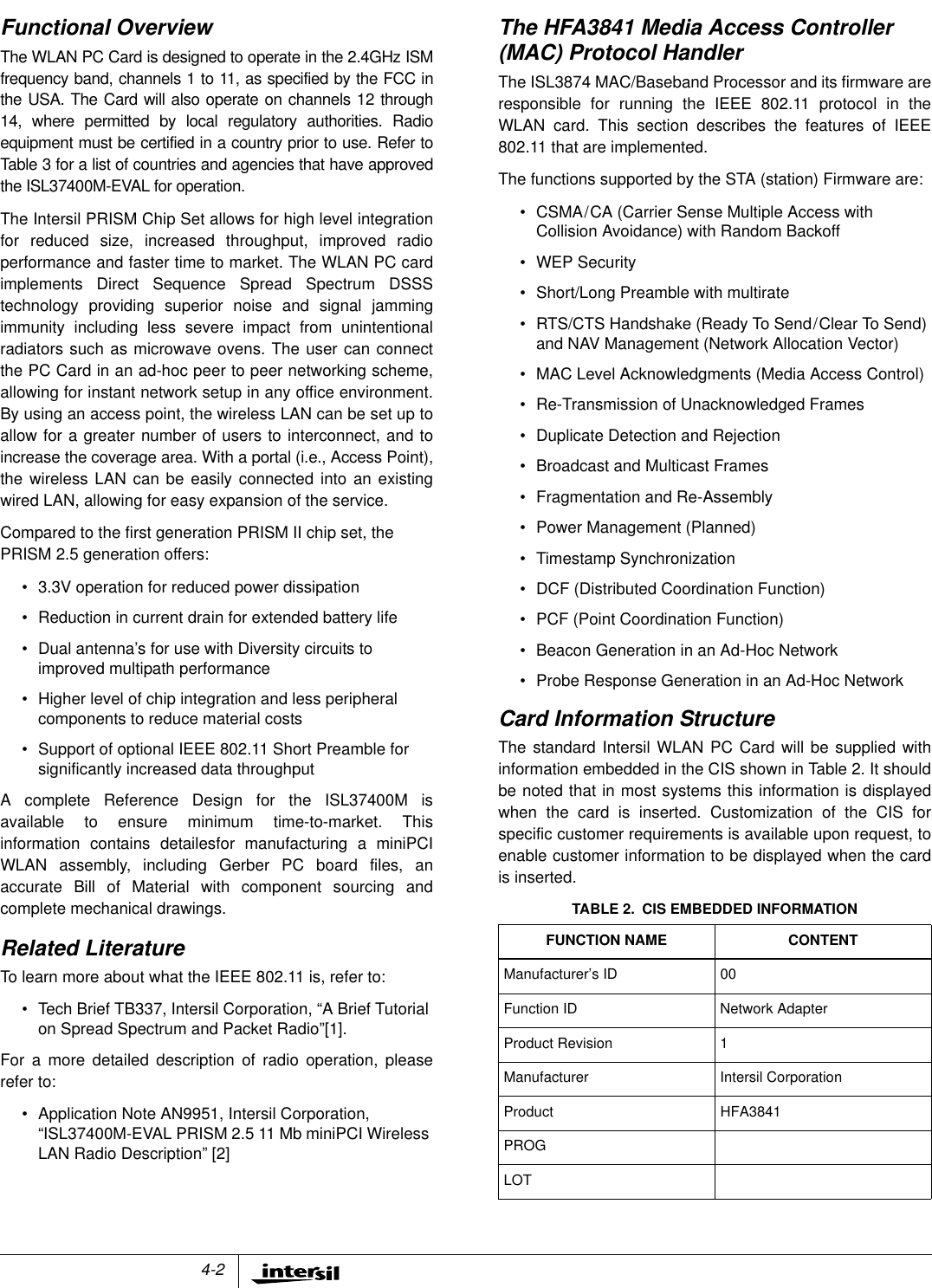 4-2Functional OverviewThe WLAN PC Card is designed to operate in the 2.4GHz ISMfrequency band, channels 1 to 11, as specified by the FCC inthe USA. The Card will also operate on channels 12 through14, where permitted by local regulatory authorities. Radioequipment must be certified in a country prior to use. Refer toTable 3 for a list of countries and agencies that have approvedthe ISL37400M-EVAL for operation.The Intersil PRISM Chip Set allows for high level integrationfor reduced size, increased throughput, improved radioperformance and faster time to market. The WLAN PC cardimplements Direct Sequence Spread Spectrum DSSStechnology providing superior noise and signal jammingimmunity including less severe impact from unintentionalradiators such as microwave ovens. The user can connectthe PC Card in an ad-hoc peer to peer networking scheme,allowing for instant network setup in any office environment.By using an access point, the wireless LAN can be set up toallow for a greater number of users to interconnect, and toincrease the coverage area. With a portal (i.e., Access Point),the wireless LAN can be easily connected into an existingwired LAN, allowing for easy expansion of the service.Compared to the first generation PRISM II chip set, thePRISM 2.5 generation offers:&bull; 3.3V operation for reduced power dissipation&bull; Reduction in current drain for extended battery life&bull; Dual antenna&rsquo;s for use with Diversity circuits toimproved multipath performance&bull; Higher level of chip integration and less peripheralcomponents to reduce material costs&bull; Support of optional IEEE 802.11 Short Preamble forsignificantly increased data throughputA complete Reference Design for the ISL37400M isavailable to ensure minimum time-to-market. Thisinformation contains detailesfor manufacturing a miniPCIWLAN assembly, including Gerber PC board files, anaccurate Bill of Material with component sourcing andcomplete mechanical drawings.Related LiteratureTo learn more about what the IEEE 802.11 is, refer to:&bull; Tech Brief TB337, Intersil Corporation, &ldquo;A Brief Tutorialon Spread Spectrum and Packet Radio&rdquo;[1].For a more detailed description of radio operation, pleaserefer to:&bull; Application Note AN9951, Intersil Corporation,&ldquo;ISL37400M-EVAL PRISM 2.5 11 Mb miniPCI WirelessLAN Radio Description&rdquo; [2]The HFA3841 Media Access Controller(MAC) Protocol HandlerThe ISL3874 MAC/Baseband Processor and its firmware areresponsible for running the IEEE 802.11 protocol in theWLAN card. This section describes the features of IEEE802.11 that are implemented.The functions supported by the STA (station) Firmware are:&bull; CSMA/CA (Carrier Sense Multiple Access withCollision Avoidance) with Random Backoff&bull; WEP Security&bull; Short/Long Preamble with multirate&bull; RTS/CTS Handshake (Ready To Send/Clear To Send)and NAV Management (Network Allocation Vector)&bull; MAC Level Acknowledgments (Media Access Control)&bull; Re-Transmission of Unacknowledged Frames&bull; Duplicate Detection and Rejection&bull; Broadcast and Multicast Frames&bull; Fragmentation and Re-Assembly&bull; Power Management (Planned)&bull; Timestamp Synchronization&bull; DCF (Distributed Coordination Function)&bull; PCF (Point Coordination Function)&bull; Beacon Generation in an Ad-Hoc Network&bull; Probe Response Generation in an Ad-Hoc NetworkCard Information StructureThe standard Intersil WLAN PC Card will be supplied withinformation embedded in the CIS shown in Table 2. It shouldbe noted that in most systems this information is displayedwhen the card is inserted. Customization of the CIS forspecific customer requirements is available upon request, toenable customer information to be displayed when the cardis inserted.TABLE 2. CIS EMBEDDED INFORMATIONFUNCTION NAME CONTENTManufacturer&rsquo;s ID 00Function ID Network AdapterProduct Revision 1Manufacturer Intersil CorporationProduct HFA3841PROGLOT