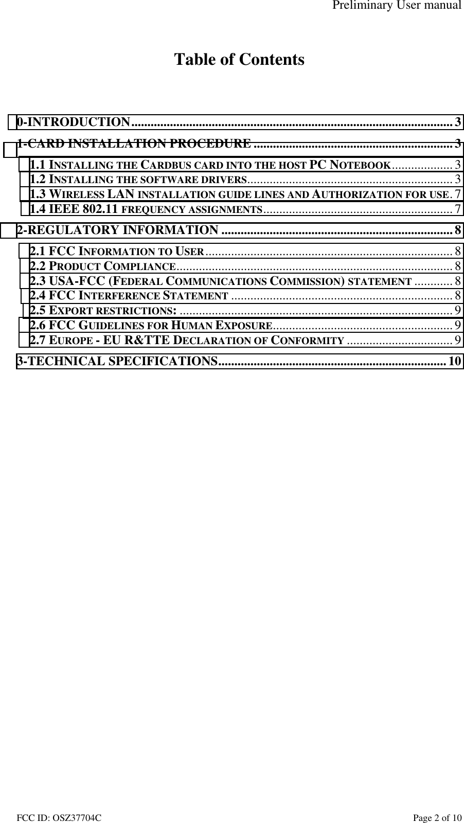 Preliminary User manual FCC ID: OSZ37704C    Page 2 of 10  Table of Contents   0-INTRODUCTION....................................................................................................3 1-CARD INSTALLATION PROCEDURE ..............................................................3 1.1 INSTALLING THE CARDBUS CARD INTO THE HOST PC NOTEBOOK...................3 1.2 INSTALLING THE SOFTWARE DRIVERS................................................................ 3 1.3 WIRELESS LAN INSTALLATION GUIDE LINES AND AUTHORIZATION FOR USE.7 1.4 IEEE 802.11 FREQUENCY ASSIGNMENTS...........................................................7 2-REGULATORY INFORMATION ........................................................................ 8 2.1 FCC INFORMATION TO USER............................................................................. 8 2.2 PRODUCT COMPLIANCE......................................................................................8 2.3 USA-FCC (FEDERAL COMMUNICATIONS COMMISSION) STATEMENT ............ 8 2.4 FCC INTERFERENCE STATEMENT ..................................................................... 8 2.5 EXPORT RESTRICTIONS:..................................................................................... 9 2.6 FCC GUIDELINES FOR HUMAN EXPOSURE........................................................ 9 2.7 EUROPE - EU R&amp;TTE DECLARATION OF CONFORMITY ................................. 9 3-TECHNICAL SPECIFICATIONS....................................................................... 10  